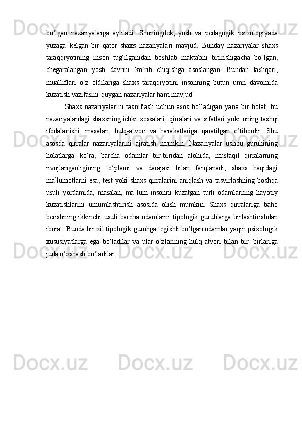 bo‘lgan   nazariyalarga   aytiladi.   Shuningdek,   yosh   va   pedagogik   psixologiyada
yuzaga   kelgan   bir   qator   shaxs   nazariyalari   mavjud.   Bunday   nazariyalar   shaxs
taraqqiyotining   inson   tug‘ilganidan   boshlab   maktabni   bitirishigacha   bo‘lgan,
chegaralangan   yosh   davrini   ko‘rib   chiqishga   asoslangan.   Bundan   tashqari,
mualliflari   o‘z   oldilariga   shaxs   taraqqiyotini   insonning   butun   umri   davomida
kuzatish vazifasini quygan nazariyalar   ham   mavjud.
Shaxs   nazariyalarini   tasniflash   uchun   asos   bo‘ladigan   yana   bir   holat,   bu
nazariyalardagi   shaxsning   ichki   xossalari,   qirralari   va   sifatlari   yoki   uning   tashqi
ifodalanishi,   masalan,   hulq-atvori   va   harakatlariga   qaratilgan   e’tibordir.   Shu
asosda   qirralar   nazariyalarini   ajratish   mumkin.   Nazariyalar   ushbu   guruhining
holatlarga   ko‘ra,   barcha   odamlar   bir-biridan   alohida,   mustaqil   qirralarning
rivojlanganligining   to‘plami   va   darajasi   bilan   farqlanadi,   shaxs   haqidagi
ma’lumotlarni   esa,   test   yoki   shaxs   qirralarini   aniqlash   va   tasvirlashning   boshqa
usuli   yordamida,   masalan,   ma’lum   insonni   kuzatgan   turli   odamlarning   hayotiy
kuzatishlarini   umumlashtirish   asosida   olish   mumkin.   Shaxs   qirralariga   baho
berishning ikkinchi usuli barcha odamlarni tipologik guruhlarga birlashtirishdan
iborat. Bunda bir xil tipologik guruhga tegishli bo‘lgan odamlar yaqin psixologik
xususiyatlarga   ega   bo‘ladilar   va   ular   o‘zlarining   hulq-atvori   bilan   bir-   birlariga
juda o‘xshash bo‘ladilar. 