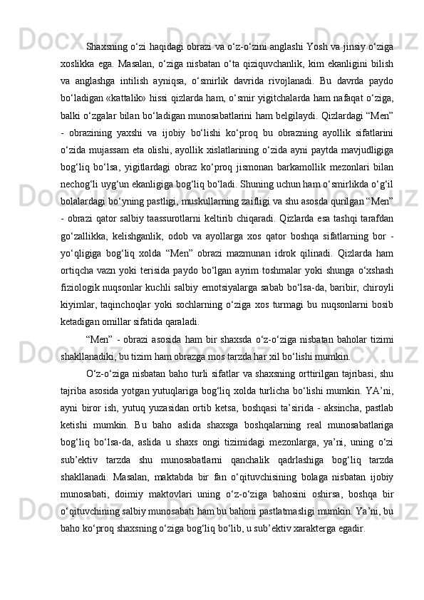 Shaxsning o‘zi haqidagi obrazi va o‘z-o‘zini anglashi Yosh va jinsiy o‘ziga
xoslikka   ega.   Masalan,   o‘ziga   nisbatan   o‘ta   qiziquvchanlik,   kim   ekanligini   bilish
va   anglashga   intilish   ayniqsa,   o‘smirlik   davrida   rivojlanadi.   Bu   davrda   paydo
bo‘ladigan «kattalik» hissi qizlarda ham, o‘smir yigitchalarda ham nafaqat o‘ziga,
balki o‘zgalar bilan bo‘ladigan munosabatlarini ham belgilaydi. Qizlardagi “Men”
-   obrazining   yaxshi   va   ijobiy   bo‘lishi   ko‘proq   bu   obrazning   ayollik   sifatlarini
o‘zida mujassam  eta olishi, ayollik xislatlarining o‘zida ayni paytda mavjudligiga
bog‘liq   bo‘lsa,   yigitlardagi   obraz   ko‘proq   jismonan   barkamollik   mezonlari   bilan
nechog‘li uyg‘un ekanligiga bog‘liq bo‘ladi. Shuning uchun ham o‘smirlikda o‘g‘il
bolalardagi bo‘yning pastligi, muskullarning zaifligi va shu asosda qurilgan “Men”
- obrazi  qator  salbiy taassurotlarni  keltirib chiqaradi. Qizlarda esa  tashqi  tarafdan
go‘zallikka,   kelishganlik,   odob   va   ayollarga   xos   qator   boshqa   sifatlarning   bor   -
yo‘qligiga   bog‘liq   xolda   “Men”   obrazi   mazmunan   idrok   qilinadi.   Qizlarda   ham
ortiqcha   vazn  yoki   terisida   paydo  bo‘lgan  ayrim  toshmalar   yoki  shunga  o‘xshash
fiziologik nuqsonlar  kuchli  salbiy  emotsiyalarga sabab  bo‘lsa-da, baribir, chiroyli
kiyimlar,   taqinchoqlar   yoki   sochlarning   o‘ziga   xos   turmagi   bu   nuqsonlarni   bosib
ketadigan omillar sifatida qaraladi.
“Men”   -   obrazi   asosida   ham   bir   shaxsda   o‘z-o‘ziga   nisbatan   baholar   tizimi
shakllanadiki, bu tizim ham obrazga mos tarzda har xil bo‘lishi mumkin. 
O‘z-o‘ziga nisbatan baho turli sifatlar va shaxsning orttirilgan tajribasi, shu
tajriba asosida  yotgan yutuqlariga bog‘liq xolda turlicha bo‘lishi mumkin. YA’ni,
ayni   biror   ish,   yutuq   yuzasidan   ortib   ketsa,   boshqasi   ta’sirida   -   aksincha,   pastlab
ketishi   mumkin.   Bu   baho   aslida   shaxsga   boshqalarning   real   munosabatlariga
bog‘liq   bo‘lsa-da,   aslida   u   shaxs   ongi   tizimidagi   mezonlarga,   ya’ni,   uning   o‘zi
sub’ektiv   tarzda   shu   munosabatlarni   qanchalik   qadrlashiga   bog‘liq   tarzda
shakllanadi.   Masalan,   maktabda   bir   fan   o‘qituvchisining   bolaga   nisbatan   ijobiy
munosabati,   doimiy   maktovlari   uning   o‘z-o‘ziga   bahosini   oshirsa,   boshqa   bir
o‘qituvchining salbiy munosabati ham bu bahoni pastlatmasligi mumkin. Ya’ni, bu
baho ko‘proq shaxsning o‘ziga bog‘liq bo‘lib, u sub’ektiv xarakterga egadir. 