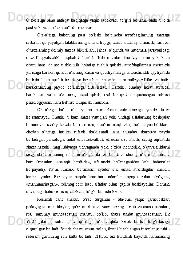 O‘z-o‘ziga   baho   nafaqat   haqiqatga   yaqin   (adekvat),   to‘g‘ri   bo‘lishi,   balki   u   o‘ta
past yoki yuqori ham bo‘lishi mumkin.
O‘z-o‘ziga   bahoning   past   bo‘lishi   ko‘pincha   atrofdagilarning   shaxsga
nisbatan qo‘yayotgan talablarining o‘ta ortiqligi, ularni uddalay olmaslik, turli xil
e’tirozlarning doimiy tarzda bildirilishi, ishda,  o‘qishda  va muomala jarayonidagi
muvaffaqiyatsizliklar   oqibatida   hosil   bo‘lishi   mumkin.   Bunday   o‘smir   yoki   katta
odam   ham,   doimo   tushkunlik   holatiga   tushib   qolishi,   atrofdagilardan   chetrokda
yurishga harakat qilishi, o‘zining kuchi va qobiliyatlariga ishonchsizlik qayfiyatida
bo‘lishi   bilan   ajralib   turadi   va   bora-bora   shaxsda   qator   salbiy   sifatlar   va   hatti-
harakatlarning   paydo   bo‘lishiga   olib   keladi.   Hattoki,   bunday   holat   suitsidal
harakatlar,   ya’ni   o‘z   joniga   qasd   qilish,   real   borligidan   «qochishga»   intilish
psixologiyasini ham keltirib chiqarishi mumkin.
O‘z-o‘ziga   baho   o‘ta   yuqori   ham   shaxs   xulq-atvoriga   yaxshi   ta’sir
ko‘rsatmaydi.   Chunki,   u   ham   shaxs   yutuqlari   yoki   undagi   sifatlarning   boshqalar
tomonidan   sun’iy   tarzda   bo‘rttirilishi,   noo‘rin   maqtovlar,   turli   qiyinchiliklarni
chetlab   o‘tishga   intilish   tufayli   shakllanadi.   Ana   shunday   sharoitda   paydo
bo‘ladigan   psixologik   holat   «noadekvatlilik   effekti»   deb   atalib,   uning   oqibatida
shaxs   hattoki,   mag‘lubiyatga   uchraganda   yoki   o‘zida   nochorlik,   o‘quvsizliklarni
sezganda   ham  buning  sababini   o‘zgalarda  deb   biladi  va   shunga  o‘zini   ishontiradi
ham   (masalan,   «halaqit   berdi-da»,   «falonchi   bo‘lmaganida»   kabi   bahonalar
ko‘payadi).   Ya’ni,   nimaiki   bo‘lmasin,   aybdor   o‘zi   emas,   atrofdagilar,   sharoit,
taqdir   aybdor.   Bundaylar   haqida   bora-bora   odamlar   «oyog‘i   erdan   o‘zilgan»,
«manmansiragan»,   «dimog‘dor»   kabi   sifatlar   bilan   gapira   boshlaydilar.   Demak,
o‘z-o‘ziga baho realistiq, adekvat, to‘g‘ri bo‘lishi kerak.
Realistik   baho   shaxsni   o‘rab   turganlar   -   ota-ona,   yaqin   qarindoshlar,
pedagog   va  murabbiylar,  qo‘ni-qo‘shni   va  yaqinlarning  o‘rinli   va   asosli   baholari,
real   samimiy   munosabatlari   mahsuli   bo‘lib,   shaxs   ushbu   munosabatlarni   ilk
Yoshligidanoq   xolis   qabul   qilishga,   o‘z   vaqtida   kerak   bo‘lsa   to‘g‘rilashga
o‘rgatilgan bo‘ladi. Bunda shaxs uchun etalon, ibratli hisoblangan insonlar guruhi -
referent   guruhning   roli   katta   bo‘ladi.   CHunki   biz   kundalik   hayotda   hammaning 