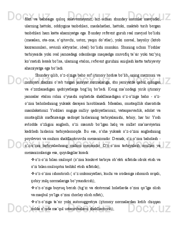 fikri   va   bahosiga   quloq   solavermaymiz,   biz   uchun   shunday   insonlar   mavjudki,
ularning   hattoki,   oddiygina   tanbehlari,   maslahatlari,   hattoki,   maktab   turib   bergan
tanbehlari ham katta ahamiyatga ega. Bunday referent guruh real mavjud bo‘lishi
(masalan,   ota-ona,   o‘qituvchi,   ustoz,   yaqin   do‘stlar),   yoki   noreal,   hayoliy   (kitob
kaxramonlari,   sevimli   aktyorlar,   ideal)   bo‘lishi   mumkin.   Shuning   uchun   Yoshlar
tarbiyasida   yoki   real   jamoadagi   odamlarga   maqsadga   muvofiq   ta’sir   yoki   taz’yiq
ko‘rsatish kerak bo‘lsa, ularning etalon, referent guruhini aniqlash katta tarbiyaviy
ahamiyatga ega bo‘ladi.
Shunday qilib, o‘z-o‘ziga baho sof ijtimoiy hodisa bo‘lib, uning mazmuni va
mohiyati   shaxsni   o‘rab   turgan   jamiyat   normalariga,   shu   jamiyatda   qabul   qilingan
va   e’zozlanadigan   qadriyatlarga   bog‘liq   bo‘ladi.   Keng   ma’nodagi   yirik   ijtimoiy
jamoalar   etalon   rolini   o‘ynashi   oqibatida   shakllanadigan   o‘z-o‘ziga   baho   -   o‘z-
o‘zini   baholashning   yuksak   darajasi   hisoblanadi.   Masalan,   mustaqillik   sharoitida
mamlakatimiz   Yoshlari   ongiga   milliy   qadriyatlarimiz,   vatanparvarlik,   adolat   va
mustaqillik   mafkurasiga   sadoqat   hislarining   tarbiyalanishi,   tabiiy,   har   bir   Yosh
avlodda   o‘zligini   anglash,   o‘zi   mansub   bo‘lgan   halq   va   millat   ma’naviyatini
kadrlash   hislarini   tarbiyalamoqda.   Bu   esa,   o‘sha   yuksak   o‘z-o‘zini   anglashning
poydevori va muhim shakllantiruvchi mexanizmidir. Demak, o‘z-o‘zini baholash -
o‘z-o‘zini   tarbiyalashning   muhim   mezonidir.   O‘z-o‘zini   tarbiyalash   omillari   va
mexanizmlariga esa, quyidagilar kiradi:
 o‘z-o‘zi bilan muloqot (o‘zini konkret tarbiya ob’ekti sifatida idrok etish va
o‘zi bilan muloqotni tashkil etish sifatida);
 o‘z-o‘zini ishontirish ( o‘z imkoniyatlari, kuchi va irodasiga ishonish orqali,
ijobiy xulq normalariga bo‘ysundirish);
 o‘z-o‘ziga   buyruq   berish   (tig‘iz   va   ekstremal   holatlarda   o‘zini   qo‘lga   olish
va maqbul yo‘lga o‘zini chorlay olish sifati);
 o‘z-o‘ziga   ta’sir   yoki   autosuggestiya   (ijtimoiy   normalardan   kelib   chiqqan
xolda o‘zida ma’qul ustanovkalarni shakllantirish); 