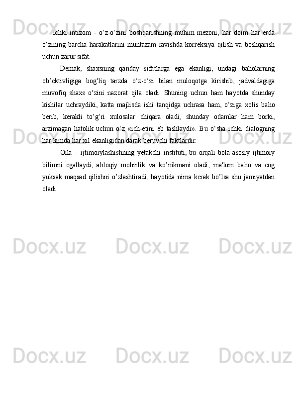 ichki   intizom   -   o‘z-o‘zini   boshqarishning   muhim   mezoni,   har   doim   har   erda
o‘zining   barcha   harakatlarini   muntazam   ravishda   korreksiya   qilish   va   boshqarish
uchun zarur sifat.
Demak,   shaxsning   qanday   sifatlarga   ega   ekanligi,   undagi   baholarning
ob’ektivligiga   bog‘liq   tarzda   o‘z-o‘zi   bilan   muloqotga   kirishib,   jadvaldagiga
muvofiq   shaxs   o‘zini   nazorat   qila   oladi.   Shuning   uchun   ham   hayotda   shunday
kishilar   uchraydiki,   katta   majlisda   ishi   tanqidga   uchrasa   ham,   o‘ziga   xolis   baho
berib,   kerakli   to‘g‘ri   xulosalar   chiqara   oladi,   shunday   odamlar   ham   borki,
arzimagan   hatolik   uchun   o‘z   «ich-etini   eb   tashlaydi».   Bu   o‘sha   ichki   dialogning
har kimda har xil ekanligidan darak beruvchi faktlardir.
Oila   –   ijtimoiylashishning   yеtakchi   instituti,   bu   orqali   bola   asosiy   ijtimoiy
bilimni   egallaydi,   ahloqiy   mohirlik   va   ko’nikmani   oladi,   ma'lum   baho   va   eng
yuksak   maqsad   qilishni   o’zlashtiradi,   hayotida   nima   kеrak   bo’lsa   shu   jamiyatdan
oladi. 