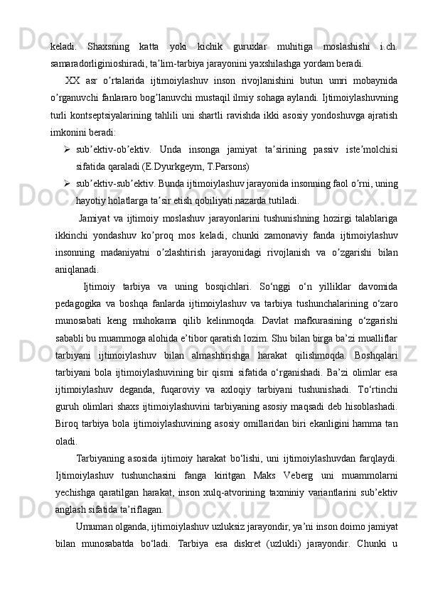 keladi.   Shaxsning   katta   yoki   kichik   guruxlar   muhitiga   moslashishi   i.ch.
samaradorliginioshiradi, ta lim-tarbiya jarayonini yaxshilashga yordam beradi.ʼ
XX   asr   o rtalarida   ijtimoiylashuv   inson   rivojlanishini   butun   umri   mobaynida	
ʼ
o rganuvchi fanlararo bog lanuvchi mustaqil ilmiy sohaga aylandi. Ijtimoiylashuvning	
ʼ ʼ
turli   kontseptsiyalarining   tahlili   uni   shartli   ravishda   ikki   asosiy   yondoshuvga   ajratish
imkonini beradi:
 sub ektiv-ob ektiv.   Unda   insonga   jamiyat   ta sirining   passiv   iste molchisi	
ʼ ʼ ʼ ʼ
sifatida qaraladi (E.Dyurkgeym, T.Parsons)
 sub ektiv-sub ektiv. Bunda ijtimoiylashuv jarayonida insonning faol o rni, uning
ʼ ʼ ʼ
hayotiy holatlarga ta sir etish qobiliyati nazarda tutiladi.	
ʼ
    Jamiyat   va   ijtimoiy   moslashuv   jarayonlarini   tushunishning   hozirgi   talablariga
ikkinchi   yondashuv   ko proq   mos   keladi,   chunki   zamonaviy   fanda   ijtimoiylashuv
ʼ
insonning   madaniyatni   o zlashtirish   jarayonidagi   rivojlanish   va   o zgarishi   bilan	
ʼ ʼ
aniqlanadi.
Ijtimoiy   tarbiya   va   uning   bosqichlari.   So‘nggi   o‘n   yilliklar   davomida
pedagogika   va   boshqa   fanlarda   ijtimoiylashuv   va   tarbiya   tushunchalarining   o‘zaro
munosabati   keng   muhokama   qilib   kelinmoqda.   Davlat   mafkurasining   o‘zgarishi
sababli bu muammoga alohida e’tibor qaratish lozim. Shu bilan birga ba’zi mualliflar
tarbiyani   ijtimoiylashuv   bilan   almashtirishga   harakat   qilishmoqda.   Boshqalari
tarbiyani   bola   ijtimoiylashuvining   bir   qismi   sifatida   o‘rganishadi.   Ba’zi   olimlar   esa
ijtimoiylashuv   deganda,   fuqaroviy   va   axloqiy   tarbiyani   tushunishadi.   To‘rtinchi
guruh olimlari  shaxs ijtimoiylashuvini  tarbiyaning asosiy  maqsadi  deb hisoblashadi.
Biroq tarbiya bola  ijtimoiylashuvining asosiy  omillaridan biri  ekanligini  hamma  tan
oladi.
Tarbiyaning   asosida   ijtimoiy   harakat   bo‘lishi,   uni   ijtimoiylashuvdan   farqlaydi.
Ijtimoiylashuv   tushunchasini   fanga   kiritgan   Maks   Veberg   uni   muammolarni
yechishga   qaratilgan   harakat,   inson   xulq-atvorining   taxminiy   variantlarini   sub’ektiv
anglash sifatida ta’riflagan.
Umuman olganda, ijtimoiylashuv uzluksiz jarayondir, ya’ni inson doimo jamiyat
bilan   munosabatda   bo‘ladi.   Tarbiya   esa   diskret   (uzlukli)   jarayondir.   Chunki   u 