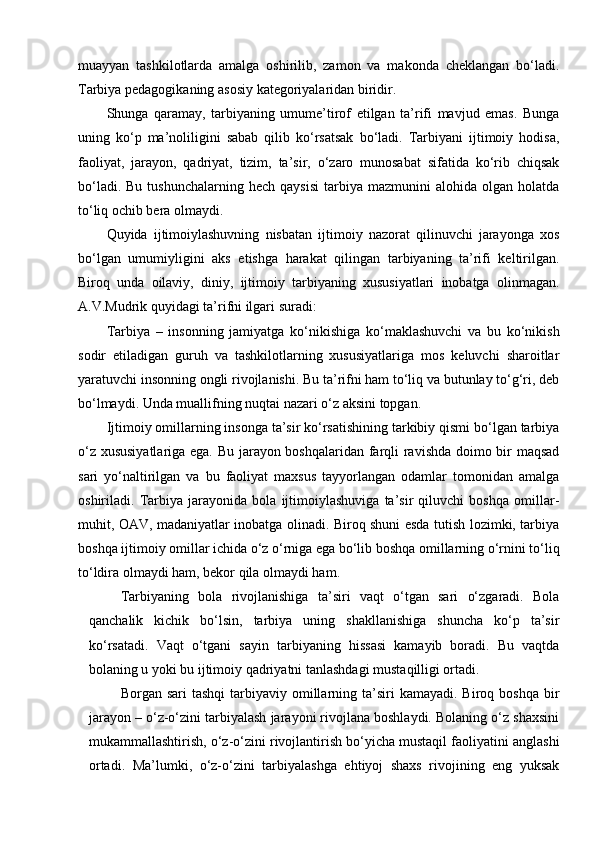 muayyan   tashkilotlarda   amalga   oshirilib,   zamon   va   makonda   cheklangan   bo‘ladi.
Tarbiya pedagogikaning asosiy kategoriyalaridan biridir.
Shunga   qaramay,   tarbiyaning   umume’tirof   etilgan   ta’rifi   mavjud   emas.   Bunga
uning   ko‘p   ma’noliligini   sabab   qilib   ko‘rsatsak   bo‘ladi.   Tarbiyani   ijtimoiy   hodisa,
faoliyat,   jarayon,   qadriyat,   tizim,   ta’sir,   o‘zaro   munosabat   sifatida   ko‘rib   chiqsak
bo‘ladi.  Bu   tushunchalarning  hech  qaysisi  tarbiya  mazmunini  alohida  olgan  holatda
to‘liq ochib bera olmaydi.
Quyida   ijtimoiylashuvning   nisbatan   ijtimoiy   nazorat   qilinuvchi   jarayonga   xos
bo‘lgan   umumiyligini   aks   etishga   harakat   qilingan   tarbiyaning   ta’rifi   keltirilgan.
Biroq   unda   oilaviy,   diniy,   ijtimoiy   tarbiyaning   xususiyatlari   inobatga   olinmagan.
A.V.Mudrik quyidagi ta’rifni ilgari suradi: 
Tarbiya   –   insonning   jamiyatga   ko‘nikishiga   ko‘maklashuvchi   va   bu   ko‘nikish
sodir   etiladigan   guruh   va   tashkilotlarning   xususiyatlariga   mos   keluvchi   sharoitlar
yaratuvchi insonning ongli rivojlanishi. Bu ta’rifni ham to‘liq va butunlay to‘g‘ri, deb
bo‘lmaydi. Unda muallifning nuqtai nazari o‘z aksini topgan.
Ijtimoiy omillarning insonga ta’sir ko‘rsatishining tarkibiy qismi bo‘lgan tarbiya
o‘z xususiyatlariga ega. Bu jarayon boshqalaridan farqli ravishda doimo bir maqsad
sari   yo‘naltirilgan   va   bu   faoliyat   maxsus   tayyorlangan   odamlar   tomonidan   amalga
oshiriladi.   Tarbiya   jarayonida   bola   ijtimoiylashuviga   ta’sir   qiluvchi   boshqa   omillar-
muhit, OAV, madaniyatlar inobatga olinadi. Biroq shuni esda tutish lozimki, tarbiya
boshqa ijtimoiy omillar ichida o‘z o‘rniga ega bo‘lib boshqa omillarning o‘rnini to‘liq
to‘ldira olmaydi ham, bekor qila olmaydi ham.
Tarbiyaning   bola   rivojlanishiga   ta’siri   vaqt   o‘tgan   sari   o‘zgaradi.   Bola
qanchalik   kichik   bo‘lsin,   tarbiya   uning   shakllanishiga   shuncha   ko‘p   ta’sir
ko‘rsatadi.   Vaqt   o‘tgani   sayin   tarbiyaning   hissasi   kamayib   boradi.   Bu   vaqtda
bolaning u yoki bu ijtimoiy qadriyatni tanlashdagi mustaqilligi ortadi.
Borgan sari  tashqi  tarbiyaviy omillarning ta’siri  kamayadi.  Biroq boshqa   bir
jarayon – o‘z-o‘zini tarbiyalash jarayoni rivojlana boshlaydi. Bolaning o‘z shaxsini
mukammallashtirish, o‘z-o‘zini rivojlantirish bo‘yicha mustaqil faoliyatini anglashi
ortadi.   Ma’lumki,   o‘z-o‘zini   tarbiyalashga   ehtiyoj   shaxs   rivojining   eng   yuksak 