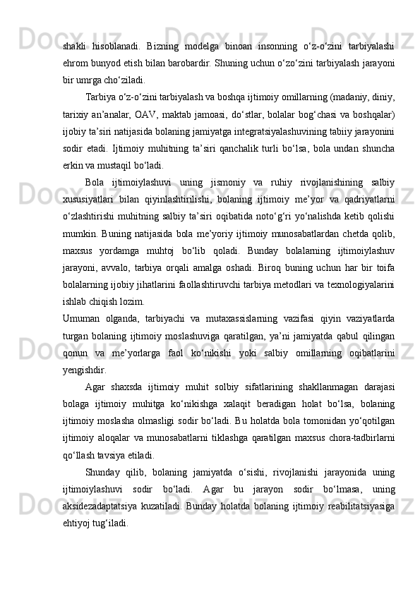 shakli   hisoblanadi.   Bizning   modelga   binoan   insonning   o‘z-o‘zini   tarbiyalashi
ehrom bunyod etish bilan barobardir. Shuning uchun o‘zo‘zini tarbiyalash jarayoni
bir umrga cho‘ziladi.
Tarbiya o‘z-o‘zini tarbiyalash va boshqa ijtimoiy omillarning (madaniy, diniy,
tarixiy  an’analar,  OAV,  maktab  jamoasi,  do‘stlar,  bolalar  bog‘chasi   va  boshqalar)
ijobiy ta’siri natijasida bolaning jamiyatga integratsiyalashuvining tabiiy jarayonini
sodir   etadi.   Ijtimoiy   muhitning   ta’siri   qanchalik   turli   bo‘lsa,   bola   undan   shuncha
erkin va mustaqil bo‘ladi.
Bola   ijtimoiylashuvi   uning   jismoniy   va   ruhiy   rivojlanishining   salbiy
xususiyatlari   bilan   qiyinlashtirilishi,   bolaning   ijtimoiy   me’yor   va   qadriyatlarni
o‘zlashtirishi   muhitning   salbiy   ta’siri   oqibatida   noto‘g‘ri   yo‘nalishda   ketib   qolishi
mumkin.   Buning   natijasida   bola   me’yoriy   ijtimoiy   munosabatlardan   chetda   qolib,
maxsus   yordamga   muhtoj   bo‘lib   qoladi.   Bunday   bolalarning   ijtimoiylashuv
jarayoni,   avvalo,   tarbiya   orqali   amalga   oshadi.   Biroq   buning   uchun   har   bir   toifa
bolalarning ijobiy jihatlarini faollashtiruvchi tarbiya metodlari va texnologiyalarini
ishlab chiqish lozim.
Umuman   olganda,   tarbiyachi   va   mutaxassislarning   vazifasi   qiyin   vaziyatlarda
turgan   bolaning   ijtimoiy   moslashuviga   qaratilgan,   ya’ni   jamiyatda   qabul   qilingan
qonun   va   me’yorlarga   faol   ko‘nikishi   yoki   salbiy   omillarning   oqibatlarini
yengishdir. 
Agar   shaxsda   ijtimoiy   muhit   solbiy   sifatlarining   shakllanmagan   darajasi
bolaga   ijtimoiy   muhitga   ko‘nikishga   xalaqit   beradigan   holat   bo‘lsa,   bolaning
ijtimoiy  moslasha  olmasligi   sodir   bo‘ladi.  Bu   holatda  bola  tomonidan  yo‘qotilgan
ijtimoiy   aloqalar   va   munosabatlarni   tiklashga   qaratilgan   maxsus   chora-tadbirlarni
qo‘llash tavsiya etiladi. 
Shunday   qilib,   bolaning   jamiyatda   o‘sishi,   rivojlanishi   jarayonida   uning
ijtimoiylashuvi   sodir   bo‘ladi.   Agar   bu   jarayon   sodir   bo‘lmasa,   uning
aksidezadaptatsiya   kuzatiladi.   Bunday   holatda   bolaning   ijtimoiy   reabilitatsiyasiga
ehtiyoj tug‘iladi.  