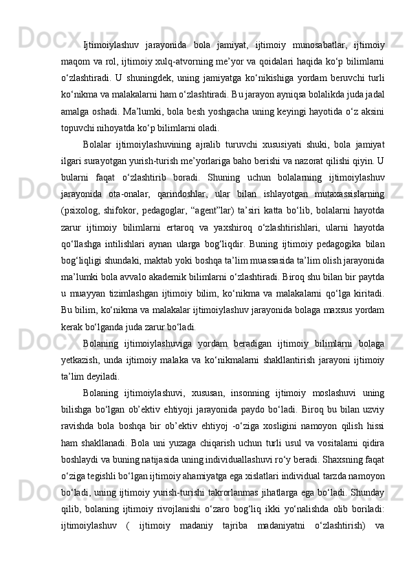 Ijtimoiylashuv   jarayonida   bola   jamiyat,   ijtimoiy   munosabatlar,   ijtimoiy
maqom va rol, ijtimoiy xulq-atvorning me’yor va qoidalari haqida ko‘p bilimlarni
o‘zlashtiradi.   U   shuningdek,   uning   jamiyatga   ko‘nikishiga   yordam   beruvchi   turli
ko‘nikma va malakalarni ham o‘zlashtiradi. Bu jarayon ayniqsa bolalikda juda jadal
amalga oshadi. Ma’lumki, bola besh yoshgacha uning keyingi hayotida o‘z aksini
topuvchi nihoyatda ko‘p bilimlarni oladi.
Bolalar   ijtimoiylashuvining   ajralib   turuvchi   xususiyati   shuki,   bola   jamiyat
ilgari surayotgan yurish-turish me’yorlariga baho berishi va nazorat qilishi qiyin. U
bularni   faqat   o‘zlashtirib   boradi.   Shuning   uchun   bolalarning   ijtimoiylashuv
jarayonida   ota-onalar,   qarindoshlar,   ular   bilan   ishlayotgan   mutaxassislarning
(psixolog,   shifokor,   pedagoglar,   “agent”lar)   ta’siri   katta   bo‘lib,   bolalarni   hayotda
zarur   ijtimoiy   bilimlarni   ertaroq   va   yaxshiroq   o‘zlashtirishlari,   ularni   hayotda
qo‘llashga   intilishlari   aynan   ularga   bog‘liqdir.   Buning   ijtimoiy   pedagogika   bilan
bog‘liqligi shundaki, maktab yoki boshqa ta’lim muassasida ta’lim olish jarayonida
ma’lumki bola avvalo akademik bilimlarni o‘zlashtiradi. Biroq shu bilan bir paytda
u   muayyan   tizimlashgan   ijtimoiy   bilim,   ko‘nikma   va   malakalarni   qo‘lga   kiritadi.
Bu bilim, ko‘nikma va malakalar ijtimoiylashuv jarayonida bolaga maxsus yordam
kerak bo‘lganda juda zarur bo‘ladi.
Bolaning   ijtimoiylashuviga   yordam   beradigan   ijtimoiy   bilimlarni   bolaga
yetkazish,   unda   ijtimoiy   malaka   va   ko‘nikmalarni   shakllantirish   jarayoni   ijtimoiy
ta’lim deyiladi.
Bolaning   ijtimoiylashuvi,   xususan,   insonning   ijtimoiy   moslashuvi   uning
bilishga   bo‘lgan   ob’ektiv   ehtiyoji   jarayonida   paydo   bo‘ladi.   Biroq   bu   bilan   uzviy
ravishda   bola   boshqa   bir   ob’ektiv   ehtiyoj   -o‘ziga   xosligini   namoyon   qilish   hissi
ham   shakllanadi.   Bola   uni   yuzaga   chiqarish   uchun   turli   usul   va   vositalarni   qidira
boshlaydi va buning natijasida uning individuallashuvi ro‘y beradi. Shaxsning faqat
o‘ziga tegishli bo‘lgan ijtimoiy ahamiyatga ega xislatlari individual tarzda namoyon
bo‘ladi, uning ijtimoiy yurish-turishi  takrorlanmas  jihatlarga ega bo‘ladi. Shunday
qilib,   bolaning   ijtimoiy   rivojlanishi   o‘zaro   bog‘liq   ikki   yo‘nalishda   olib   boriladi:
ijtimoiylashuv   (   ijtimoiy   madaniy   tajriba   madaniyatni   o‘zlashtirish)   va 