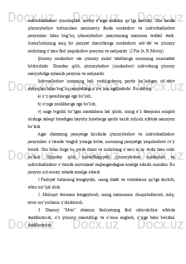 individuallashuv   (mustaqillik,   nisbiy   o‘ziga   xoslikni   qo‘lga   kiritish).   Shu   tarzda
ijtimoiylashuv   tushunchasi   zamonaviy   fanda   moslashuv   va   individuallashuv
jarayonlari   bilan   bog‘liq   ijtimoiylashuv   jarayonining   mazmuni   tashkil   etadi.
Inson(bola)ning   aniq   bir   jamiyat   sharoitlariga   moslashuvi   sub’ekt   va   ijtimoiy
muhitning o‘zaro faol yaqinlashuv jarayoni va natijasidir. (J.Pia Je, R.Mertoj).
Ijtimoiy   moslashuv   esa   ijtimoiy   muhit   talablariga   insonning   munosabat
bildirishidir.   Shunday   qilib,   ijtimoiylashuv   (moslashuv)   individning   ijtimoiy
mavjudodga aylanish jarayoni va natijasidir.
Indivuallashuv   insonning   hali   yoshligidayoq   paydo   bo‘ladigan   ob’ektiv
ehtiyojlari bilan bog‘liq jamiyatdagi o‘z-o‘zini egallashidir. Bu ehtiyoj:
a) o‘z qarashlariga ega bo‘lish;
b) o‘ziga xosliklariga ega bo‘lish;
v)   unga   tegishli   bo‘lgan   masalalarni   hal   qilish,   uning   o‘z   darajasini   aniqlab
olishiga xalaqit beradigan hayotiy holatlarga qarshi turish xohishi sifatida namoyon
bo‘ladi.
Agar   shaxsning   jamiyatga   kirishida   ijtimoiylashuv   va   individuallashuv
jarayonlari   o‘rtasida   tenglik   yuzaga   kelsa,   insonning   jamiyatga   yaqinlashuvi   ro‘y
beradi. Shu bilan birga bu yerda shaxs va muhitning o‘zaro ta’sir etishi ham sodir
bo‘ladi.   Shunday   qilib,   muvaffaqqiyatli   ijtimoiylashuv   moslashuv   va
individuallashuv o‘rtasida muvozanat saqlangandagina amalga oshishi mumkin. Bu
jarayon uch asosiy sohada amalga oshadi:
1.Faoliyat   turlarning   kengayishi,   uning   shakl   va   vositalarini   qo‘lga   kiritish,
erkin mo‘ljal olish.
2.   Muloqot   doirasini   kengaytirish,   uning   mazmunini   chuqurlashtirish,   xulq-
atvor me’yorlarini o‘zlashtirish.
3.   Shaxsiy   “Men”   obrazini   faoliyatning   faol   ishtirokchisi   sifatida
shakllantirish,   o‘z   ijtimoiy   mansubligi   va   o‘rnini   anglash,   o‘ziga   baho   berishni
shakllantirish.  