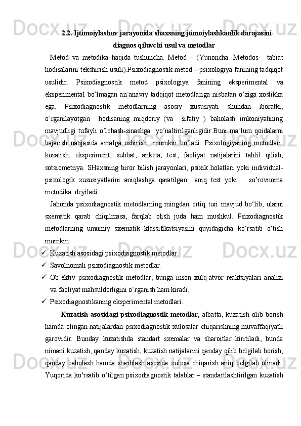 2.2. Ijtimoiylashuv jarayonida shaxsning jtimoiylashkanlik darajasini
diagnos qiluvchi usul va metodlar
Metod   va   metodika   haqida   tushuncha.   Metod   –   (Yunoncha.   Metodos-     tabiat
hodisalarini tekshirish usuli).Psixodiagnostik metod – psixologiya fanining tadqiqot
usulidir.   Psixodiagnostik   metod   psixologiya   fanining   eksperimental   va
eksperimental   bo’lmagan   an`anaviy  tadqiqot   metodlariga   nisbatan   o’ziga   xoslikka
ega.   Psixodiagnostik   metodlarning   asosiy   xususiyati   shundan   iboratki,
o’rganilayotgan     hodisaning   miqdoriy   (va     sifatiy   )   baholash   imkoniyatining
mavjudligi   tufayli   o’lchash-sinashga     yo’naltirilganligidir.Buni   ma`lum   qoidalarni
bajarish   natijasida   amalga   oshirish     mumkin   bo’ladi.   Psixologiyaning   metodlari:
kuzatish,   eksperiment,   suhbat,   anketa,   test,   faoliyat   natijalarini   tahlil   qilish,
sotsiometriya.   SHaxsning   biror   bilish   jarayonlari,   psixik   holatlari   yoki   individual-
psixologik   xususiyatlarini   aniqlashga   qaratilgan     aniq   test   yoki       so’rovnoma
metodika  deyiladi.
Jahonda   psixodiagnostik   metodlarning   mingdan   ortiq   turi   mavjud   bo‘lib,   ularni
sxematik   qarab   chiqilmasa,   farqlab   olish   juda   ham   mushkul.   Psixodiagnostik
metodlarning   umumiy   sxematik   klassifikatsiyasini   quyidagicha   ko‘rsatib   o‘tish
mumkin:
 Kuzatish asosidagi psixodiagnostik metodlar.
 Savolnomali psixodiagnostik metodlar.
 Ob’ektiv   psixodiagnostik   metodlar,   bunga   inson   xulq-atvor   reaktsiyalari   analizi
va faoliyat mahsuldorligini o‘rganish ham kiradi.
 Psixodiagnostikaning eksperimental metodlari.
Kuzatish   asosidagi   psixodiagnostik   metodlar,   albatta,   kuzatish   olib   borish
hamda olingan natijalardan psixodiagnostik xulosalar chiqarishning muvaffaqiyatli
garovidir.   Bunday   kuzatishda   standart   sxemalar   va   sharoitlar   kiritiladi,   bunda
nimani kuzatish, qanday kuzatish, kuzatish natijalarini qanday qilib belgilab borish,
qanday   baholash   hamda   sharhlash   asosida   xulosa   chiqarish   aniq   belgilab   olinadi.
Yuqorida ko‘rsatib o‘tilgan psixodiagnostik talablar – standartlashtirilgan kuzatish 