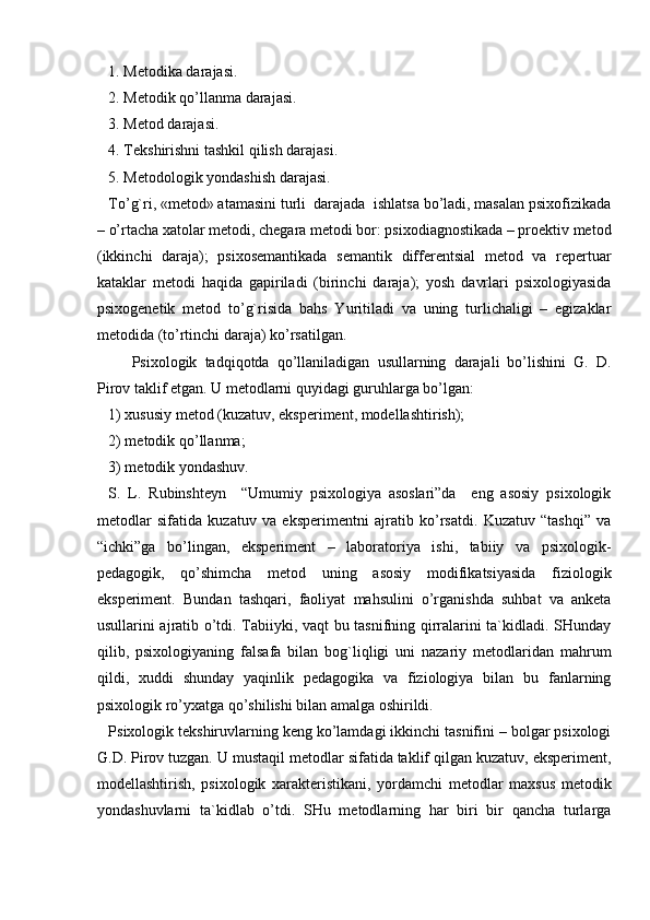 1. Metodika darajasi.
2. Metodik qo’llanma darajasi.
3. Metod darajasi.
4. Tekshirishni tashkil qilish darajasi.
5. Metodologik yondashish darajasi.                       
To’g`ri, «metod» atamasini turli  darajada  ishlatsa bo’ladi, masalan psixofizikada
– o’rtacha xatolar metodi, chegara metodi bor: psixodiagnostikada – proektiv metod
(ikkinchi   daraja);   psixosemantikada   semantik   differentsial   metod   va   repertuar
kataklar   metodi   haqida   gapiriladi   (birinchi   daraja);   yosh   davrlari   psixologiyasida
psixogenetik   metod   to’g`risida   bahs   Yuritiladi   va   uning   turlichaligi   –   egizaklar
metodida (to’rtinchi daraja) ko’rsatilgan.
Psixologik   tadqiqotda   qo’llaniladigan   usullarning   darajali   bo’lishini   G.   D.
Pirov taklif etgan. U metodlarni quyidagi guruhlarga bo’lgan:
1) xususiy metod (kuzatuv, eksperiment, modellashtirish);
2) metodik qo’llanma;
3) metodik yondashuv.
S.   L.   Rubinshteyn     “Umumiy   psixologiya   asoslari”da     eng   asosiy   psixologik
metodlar   sifatida   kuzatuv   va   eksperimentni   ajratib   ko’rsatdi.   Kuzatuv   “tashqi”   va
“ichki”ga   bo’lingan,   eksperiment   –   laboratoriya   ishi,   tabiiy   va   psixologik-
pedagogik,   qo’shimcha   metod   uning   asosiy   modifikatsiyasida   fiziologik
eksperiment.   Bundan   tashqari,   faoliyat   mahsulini   o’rganishda   suhbat   va   anketa
usullarini ajratib o’tdi. Tabiiyki, vaqt bu tasnifning qirralarini ta`kidladi. SHunday
qilib,   psixologiyaning   falsafa   bilan   bog`liqligi   uni   nazariy   metodlaridan   mahrum
qildi,   xuddi   shunday   yaqinlik   pedagogika   va   fiziologiya   bilan   bu   fanlarning
psixologik ro’yxatga qo’shilishi bilan amalga oshirildi.
Psixologik tekshiruvlarning keng ko’lamdagi ikkinchi tasnifini – bolgar psixologi
G.D. Pirov tuzgan. U mustaqil metodlar sifatida taklif qilgan kuzatuv, eksperiment,
modellashtirish,   psixologik   xarakteristikani,   yordamchi   metodlar   maxsus   metodik
yondashuvlarni   ta`kidlab   o’tdi.   SHu   metodlarning   har   biri   bir   qancha   turlarga 