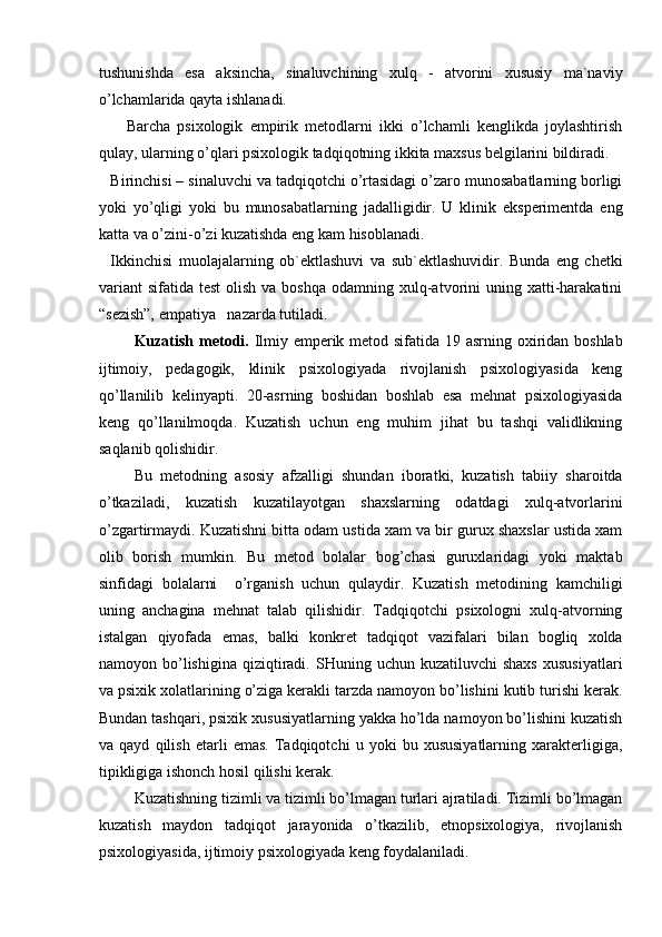 tushunishda   esa   aksincha,   sinaluvchining   xulq   -   atvorini   xususiy   ma`naviy
o’lchamlarida qayta ishlanadi.
Barcha   psixologik   empirik   metodlarni   ikki   o’lchamli   kenglikda   joylashtirish
qulay, ularning o’qlari psixologik tadqiqotning ikkita maxsus belgilarini bildiradi.
Birinchisi – sinaluvchi va tadqiqotchi o’rtasidagi o’zaro munosabatlarning borligi
yoki   yo’qligi   yoki   bu   munosabatlarning   jadalligidir.   U   klinik   eksperimentda   eng
katta va o’zini-o’zi kuzatishda eng kam hisoblanadi.
Ikkinchisi   muolajalarning   ob`ektlashuvi   va   sub`ektlashuvidir.   Bunda   eng   chetki
variant  sifatida  test   olish  va boshqa  odamning  xulq-atvorini  uning  xatti-harakatini
“sezish”, empatiya   nazarda tutiladi.
Kuzatish metodi.   Ilmiy emperik metod sifatida 19 asrning oxiridan boshlab
ijtimoiy,   pedagogik,   klinik   psixologiyada   rivojlanish   psixologiyasida   keng
qo’llanilib   kelinyapti.   20-asrning   boshidan   boshlab   esa   mehnat   psixologiyasida
keng   qo’llanilmoqda.   Kuzatish   uchun   eng   muhim   jihat   bu   tashqi   validlikning
saqlanib qolishidir.
Bu   metodning   asosiy   afzalligi   shundan   iboratki,   kuzatish   tabiiy   sharoitda
o’tkaziladi,   kuzatish   kuzatilayotgan   shaxslarning   odatdagi   xulq-atvorlarini
o’zgartirmaydi. Kuzatishni bitta odam ustida xam va bir gurux shaxslar ustida xam
olib   borish   mumkin.   Bu   metod   bolalar   bog’chasi   guruxlaridagi   yoki   maktab
sinfidagi   bolalarni     o’rganish   uchun   qulaydir.   Kuzatish   metodining   kamchiligi
uning   anchagina   mehnat   talab   qilishidir.   Tadqiqotchi   psixologni   xulq-atvorning
istalgan   qiyofada   emas,   balki   konkret   tadqiqot   vazifalari   bilan   bogliq   xolda
namoyon  bo’lishigina   qiziqtiradi.  SHuning  uchun  kuzatiluvchi  shaxs   xususiyatlari
va psixik xolatlarining o’ziga kerakli tarzda namoyon bo’lishini kutib turishi kerak.
Bundan tashqari, psixik xususiyatlarning yakka ho’lda namoyon bo’lishini kuzatish
va   qayd   qilish   etarli   emas.   Tadqiqotchi   u   yoki   bu   xususiyatlarning   xarakterligiga,
tipikligiga ishonch hosil qilishi kerak. 
Kuzatishning tizimli va tizimli bo’lmagan turlari ajratiladi. Tizimli bo’lmagan
kuzatish   maydon   tadqiqot   jarayonida   o’tkazilib,   etnopsixologiya,   rivojlanish
psixologiyasida, ijtimoiy psixologiyada keng foydalaniladi. 