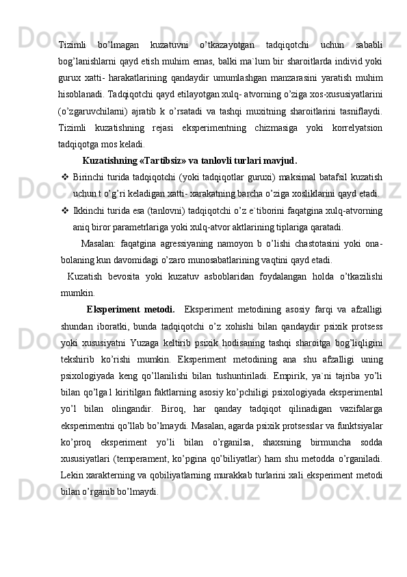 Tizimli   bo’lmagan   kuzatuvni   o’tkazayotgan   tadqiqotchi   uchun   sababli
bog’lanishlarni qayd etish muhim emas, balki ma`lum bir sharoitlarda individ yoki
gurux   xatti-   harakatlarining   qandaydir   umumlashgan   manzarasini   yaratish   muhim
hisoblanadi. Tadqiqotchi qayd etilayotgan xulq- atvorning o’ziga xos-xususiyatlarini
(o’zgaruvchilarni)   ajratib   k   o’rsatadi   va   tashqi   muxitning   sharoitlarini   tasniflaydi.
Tizimli   kuzatishning   rejasi   eksperimentning   chizmasiga   yoki   korrelyatsion
tadqiqotga mos keladi. 
Kuzatishning «Tartibsiz» va tanlovli turlari mavjud.
 Birinchi turida tadqiqotchi (yoki tadqiqotlar guruxi) maksimal  batafsil  kuzatish
uchun t o’g’ri keladigan xatti- xarakatning barcha o’ziga xosliklarini qayd etadi.
 Ikkinchi turida esa (tanlovni) tadqiqotchi o’z e`tiborini faqatgina xulq-atvorning
aniq biror parametrlariga yoki xulq-atvor aktlarining tiplariga qaratadi.
    Masalan:   faqatgina   agressiyaning   namoyon   b   o’lishi   chastotasini   yoki   ona-
bolaning kun davomidagi o’zaro munosabatlarining vaqtini qayd etadi.
Kuzatish   bevosita   yoki   kuzatuv   asboblaridan   foydalangan   holda   o’tkazilishi
mumkin. 
        Eksperiment   metodi.     Eksperiment   metodining   asosiy   farqi   va   afzalligi
shundan   iboratki,   bunda   tadqiqotchi   o’z   xohishi   bilan   qandaydir   psixik   protsess
yoki   xususiyatni   Yuzaga   keltirib   psixik   hodisaning   tashqi   sharoitga   bog’liqligini
tekshirib   ko’rishi   mumkin.   Eksperiment   metodining   ana   shu   afzalligi   uning
psixologiyada   keng   qo’llanilishi   bilan   tushuntiriladi.   Empirik,   ya`ni   tajriba   yo’li
bilan qo’lga1 kiritilgan faktlarning asosiy  ko’pchiligi  psixologiyada eksperimental
yo’l   bilan   olingandir.   Biroq,   har   qanday   tadqiqot   qilinadigan   vazifalarga
eksperimentni qo’llab bo’lmaydi. Masalan, agarda psixik protsesslar va funktsiyalar
ko’proq   eksperiment   yo’li   bilan   o’rganilsa,   shaxsning   birmuncha   sodda
xususiyatlari   (temperament,   ko’pgina   qo’biliyatlar)   ham   shu   metodda   o’rganiladi.
Lekin xarakterning va qobiliyatlarning murakkab turlarini xali eksperiment metodi
bilan o’rganib bo’lmaydi. 