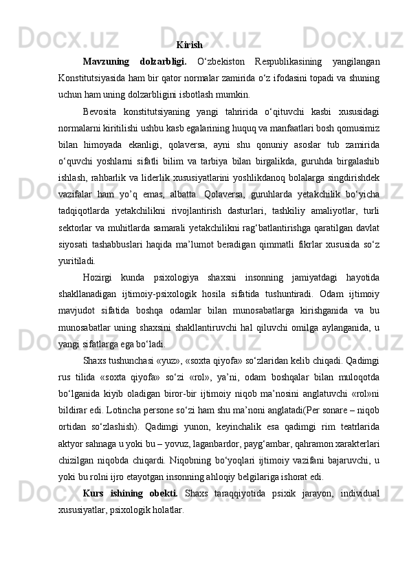                                                   Kirish
Mavzuning   dolzarbligi.   O‘zbekiston   Respublikasining   yangilangan
Konstitutsiyasida ham bir qator normalar zamirida o‘z ifodasini topadi va shuning
uchun ham uning dolzarbligini isbotlash mumkin. 
Bevosita   konstitutsiyaning   yangi   tahririda   o‘qituvchi   kasbi   xususidagi
normalarni kiritilishi ushbu kasb egalarining huquq va manfaatlari bosh qomusimiz
bilan   himoyada   ekanligi,   qolaversa,   ayni   shu   qonuniy   asoslar   tub   zamirida
o‘quvchi   yoshlarni   sifatli   bilim   va   tarbiya   bilan   birgalikda,   guruhda   birgalashib
ishlash,   rahbarlik   va   liderlik   xususiyatlarini   yoshlikdanoq   bolalarga   singdirishdek
vazifalar   ham   yo’q   emas,   albatta.   Qolaversa,   guruhlarda   yetakchilik   bo‘yicha
tadqiqotlarda   yetakchilikni   rivojlantirish   dasturlari,   tashkiliy   amaliyotlar,   turli
sektorlar   va   muhitlarda   samarali   yetakchilikni   rag‘batlantirishga   qaratilgan   davlat
siyosati   tashabbuslari   haqida   ma’lumot   beradigan   qimmatli   fikrlar   xususida   so‘z
yuritiladi.
Hozirgi   kunda   psixologiya   shaxsni   insonning   jamiyatdagi   hayotida
shakllanadigan   ijtimoiy-psixologik   hosila   sifatida   tushuntiradi.   Odam   ijtimoiy
mavjudot   sifatida   boshqa   odamlar   bilan   munosabatlarga   kirishganida   va   bu
munosabatlar   uning   shaxsini   shakllantiruvchi   hal   qiluvchi   omilga   aylanganida,   u
yangi sifatlarga ega bo‘ladi.
Shaxs tushunchasi «yuz», «soxta qiyofa» so‘zlaridan kelib chiqadi. Qadimgi
rus   tilida   «soxta   qiyofa»   so‘zi   «rol»,   ya’ni,   odam   boshqalar   bilan   muloqotda
bo‘lganida   kiyib   oladigan   biror-bir   ijtimoiy   niqob   ma’nosini   anglatuvchi   «rol»ni
bildirar edi. Lotincha persone so‘zi ham shu ma’noni anglatadi(Per sonare – niqob
ortidan   so‘zlashish).   Qadimgi   yunon,   keyinchalik   esa   qadimgi   rim   teatrlarida
aktyor sahnaga u yoki bu – yovuz, laganbardor, payg‘ambar, qahramon xarakterlari
chizilgan   niqobda   chiqardi.   Niqobning   bo‘yoqlari   ijtimoiy   vazifani   bajaruvchi,   u
yoki bu rolni ijro etayotgan insonning ahloqiy belgilariga ishorat edi.
Kurs   ishining   obekti.   Shaxs   taraqqiyotida   psixik   jarayon,   individual
xususiyatlar, psixologik holatlar. 
