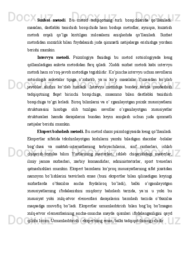 Suxbat   metodi .   Bu   metod   tadqiqotning   turli   bosqichlarida   qo’llaniladi:
masalan,   dastlabki   tanishish   bosqichida   ham   boshqa   metodlar,   ayniqsa,   kuzatish
metodi   orqali   qo’lga   kiritilgan   xulosalarni   aniqlashda   qo’llaniladi.   Suxbat
metodidan moxirlik bilan foydalanish juda qimmatli natijalarga erishishga yordam
berishi mumkin.
Intervyu   metodi.   Psixologiya   fanidagi   bu   metod   sotsiologiyada   keng
qollaniladigan   anketa   metodidan   farq   qiladi.   Xuddi   suxbat   metodi   kabi   intervyu
metodi ham so’roq-javob metodiga tegishlidir. Ko’pincha intervyu uchun savollarni
sotsiologik   anketalar   tipiga   o’xshatib,   ya`ni   ko’p   masalalar   Yuzasidan   ko’plab
javoblar   olishni   ko’zlab   tuziladi.   Intervyu   metodiga   bunday   tarzda   yondashish
tadqiqotning   faqat   birinchi   bosqichiga,   muammo   bilan   dastlabki   tanishish
bosqichiga to’gri keladi. Biroq bilimlarni va o’ rganilayotgan psixik xususiyatlarni
strukturasini   hisobga   olib   tuzilgan   savollar   o’rganilayotgan   xususiyatlar
strukturalari   hamda   darajalarini   bundan   keyin   aniqlash   uchun   juda   qimmatli
natijalar berishi mumkin.
Ekspert baholash metodi.  Bu metod shaxs psixologiyasida keng qo’llaniladi.
Ekspertlar   sifatida   tekshirilayotgan   kishilarni   yaxshi   biladigan   shaxslar   -bolalar
bog’chasi   va   maktab-internatlarning   tarbiyachilarini,   sinf   raxbarlari,   ishlab
chiqarish-texnika   bilim   Yurtlarining   masterlari,   ishlab   chiqarishdagi   masterlar,
ilmiy   jamoa   raxbarlari,   xarbiy   komandirlar,   administratorlar,   sport   trenerlari
qatnashishlari   mumkin.   Ekspert   baxolarni   ko’proq   xususiyatlarning   sifat   jixatidan
namoyon   bo’lishlarini   tasvirlash   emas   (buni   ekspertlar   bilan   qilinadigan   keyingi
suxbatlarda   o’tkazilsa   ancha   foydaliroq   bo’ladi),   balki   o’rganilayotgan
xususiyatlarning   ifodalanishini   miqdoriy   baholash   tarzida,   ya`ni   u   yoki   bu
xususiyat   yoki   xulq-atvor   elementlari   darajalarini   baxolash   tarzida   o’tkazilsa
maqsadga   muvofiq   bo’ladi.   Ekspertlar   umumlashtirish   bilan   bog’liq   bo’lmagan
xulq-atvor   elementlarining   ancha-muncha   mayda   qismlari   ifodalanganligini   qayd
qilishi lozim. Umumlashtirish - ekspertning emas, balki tadqiqotchining ishidir. 