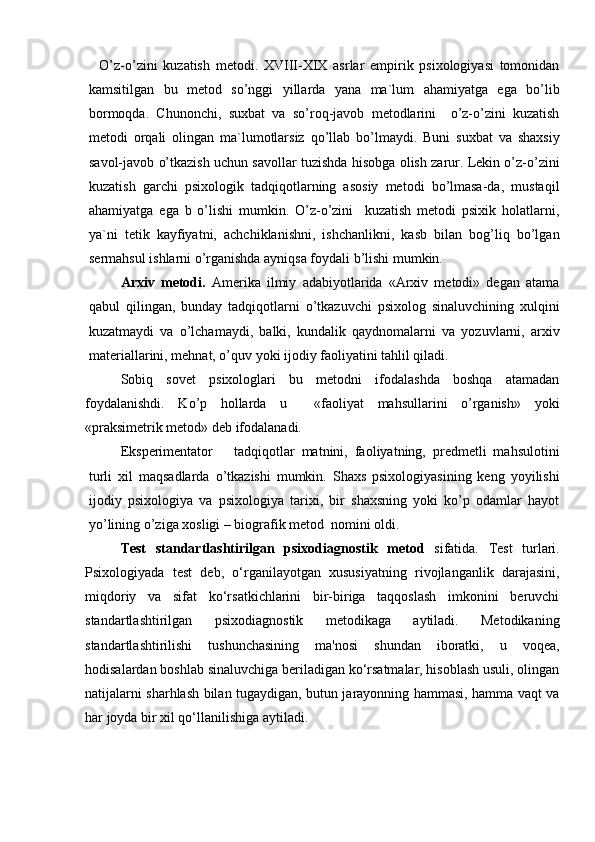 O’z-o’zini   kuzatish   metodi.   XVIII-XIX   asrlar   empirik   psixologiyasi   tomonidan
kamsitilgan   bu   metod   so’nggi   yillarda   yana   ma`lum   ahamiyatga   ega   bo’lib
bormoqda.   Chunonchi,   suxbat   va   so’roq-javob   metodlarini     o’z-o’zini   kuzatish
metodi   orqali   olingan   ma`lumotlarsiz   qo’llab   bo’lmaydi.   Buni   suxbat   va   shaxsiy
savol-javob o’tkazish uchun savollar tuzishda hisobga olish zarur. Lekin o’z-o’zini
kuzatish   garchi   psixologik   tadqiqotlarning   asosiy   metodi   bo’lmasa-da,   mustaqil
ahamiyatga   ega   b   o’lishi   mumkin.   O’z-o’zini     kuzatish   metodi   psixik   holatlarni,
ya`ni   tetik   kayfiyatni,   achchiklanishni,   ishchanlikni,   kasb   bilan   bog’liq   bo’lgan
sermahsul ishlarni o’rganishda ayniqsa foydali b’lishi mumkin.
Arxiv   metodi.   Amerika   ilmiy   adabiyotlarida   «Arxiv   metodi»   degan   atama
qabul   qilingan,   bunday   tadqiqotlarni   o’tkazuvchi   psixolog   sinaluvchining   xulqini
kuzatmaydi   va   o’lchamaydi,   balki,   kundalik   qaydnomalarni   va   yozuvlarni,   arxiv
materiallarini, mehnat, o’quv yoki ijodiy faoliyatini tahlil qiladi.
Sobiq   sovet   psixologlari   bu   metodni   ifodalashda   boshqa   atamadan
foydalanishdi.   Ko’p   hollarda   u     «faoliyat   mahsullarini   o’rganish»   yoki
«praksimetrik metod» deb ifodalanadi.
Eksperimentator       tadqiqotlar   matnini,   faoliyatning,   predmetli   mahsulotini
turli   xil   maqsadlarda   o’tkazishi   mumkin.   Shaxs   psixologiyasining   keng   yoyilishi
ijodiy   psixologiya   va   psixologiya   tarixi,   bir   shaxsning   yoki   ko’p   odamlar   hayot
yo’lining o’ziga xosligi – biografik metod  nomini oldi.
Test   standartlashtirilgan   psixodiagnostik   metod   sifatida.   Test   turlari.
Psixologiyada   test   deb,   o‘rganilayotgan   xususiyatning   rivojlanganlik   darajasini,
miqdoriy   va   sifat   ko‘rsatkichlarini   bir-biriga   taqqoslash   imkonini   beruvchi
standartlashtirilgan   psixodiagnostik   metodikaga   aytiladi.   Metodikaning
standartlashtirilishi   tushunchasining   ma'nosi   shundan   iboratki,   u   voqea,
hodisalardan boshlab sinaluvchiga beriladigan ko‘rsatmalar, hisoblash usuli, olingan
natijalarni sharhlash bilan tugaydigan, butun jarayonning hammasi, hamma vaqt va
har joyda bir xil qo‘llanilishiga aytiladi. 