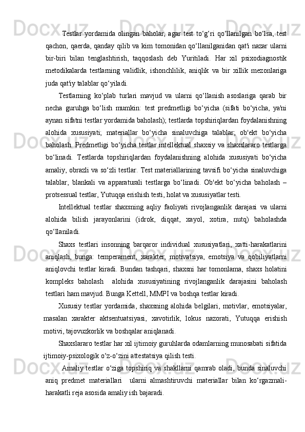 Testlar   yordamida   olingan   baholar,   agar   test   to‘g‘ri   qo‘llanilgan   bo‘lsa,   test
qachon, qaerda, qanday qilib va kim tomonidan qo‘llanilganidan qat'i nazar ularni
bir-biri   bilan   tenglashtirish,   taqqoslash   deb   Yuritiladi.   Har   xil   psixodiagnostik
metodikalarda   testlarning   validlik,   ishonchlilik,   aniqlik   va   bir   xillik   mezonlariga
juda qat'iy talablar qo‘yiladi.
Testlarning   ko‘plab   turlari   mavjud   va   ularni   qo‘llanish   asoslariga   qarab   bir
necha   guruhga   bo‘lish   mumkin:   test   predmetligi   bo‘yicha   (sifati   bo‘yicha,   ya'ni
aynan sifatni testlar yordamida baholash); testlarda topshiriqlardan foydalanishning
alohida   xususiyati;   materiallar   bo‘yicha   sinaluvchiga   talablar;   ob'ekt   bo‘yicha
baholash.  Predmetligi   bo‘yicha  testlar   intellektual  shaxsiy   va  shaxslararo  testlarga
bo‘linadi.   Testlarda   topshiriqlardan   foydalanishning   alohida   xususiyati   bo‘yicha
amaliy, obrazli va so‘zli testlar. Test materiallarining tavsifi bo‘yicha sinaluvchiga
talablar,   blankali   va   apparaturali   testlarga   bo‘linadi.   Ob'ekt   bo‘yicha   baholash   –
protsessual testlar, Yutuqqa erishish testi, holat va xususiyatlar testi.
Intellektual   testlar   shaxsning   aqliy   faoliyati   rivojlanganlik   darajasi   va   ularni
alohida   bilish   jarayonlarini   (idrok,   diqqat,   xayol,   xotira,   nutq)   baholashda
qo‘llaniladi. 
Shaxs   testlari   insonning   barqaror   individual   xususiyatlari,   xatti-harakatlarini
aniqlash,   bunga:   temperament,   xarakter,   motivatsiya,   emotsiya   va   qobiliyatlarni
aniqlovchi   testlar   kiradi.   Bundan   tashqari,   shaxsni   har   tomonlama,   shaxs   holatini
kompleks   baholash     alohida   xususiyatining   rivojlanganlik   darajasini   baholash
testlari ham mavjud. Bunga Kettell, MMPI va boshqa testlar kiradi.
Xususiy   testlar   yordamida,   shaxsning   alohida   belgilari,   motivlar,   emotsiyalar,
masalan   xarakter   aktsentuatsiyasi,   xavotirlik,   lokus   nazorati,   Yutuqqa   erishish
motivi, tajovuzkorlik va boshqalar aniqlanadi. 
Shaxslararo testlar har xil ijtimoiy guruhlarda odamlarning munosabati sifatida
ijtimoiy-psixologik o‘z-o‘zini attestatsiya qilish testi.
Amaliy testlar   o‘ziga topshiriq  va shakllarni   qamrab oladi,  bunda sinaluvchi
aniq   predmet   materiallari     ularni   almashtiruvchi   materiallar   bilan   ko‘rgazmali-
harakatli reja asosida amaliy ish bajaradi. 