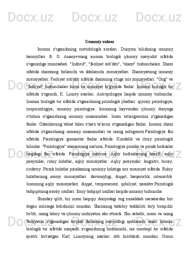                                                
Umumiy xulosa
Insonni   o'rganishning   metodologik   asoslari.   Dunyoni   bilishning   umumiy
tamoyillari.   B.   G.   Ananyevning   insonni   biologik   ijtimoiy   mavjudot   sifatida
o'rganishga munosabati. "Individ", "faoliyat sub'ekti", "shaxs" tushunchalari. Shaxs
sifatida   shaxsning   birlamchi   va   ikkilamchi   xususiyatlari.   Shaxsiyatning   umumiy
xususiyatlari. Faoliyat sub'ekti sifatida shaxsning o'ziga xos xususiyatlari. "Ong" va
"faoliyat"   tushunchalari.Inson   va   insoniyat   to'g'risida   fanlar.   Insonni   biologik   tur
sifatida   o'rganish,   K.   Linney   asarlari.   Antropologiya   haqida   umumiy   tushuncha.
Insonni biologik tur sifatida o'rganishning psixologik jihatlari: qiyosiy psixologiya,
zoopsixologiya,   umumiy   psixologiya.   Insonning   hayvondan   ijtimoiy   dunyoga
o'tishini   o'rganishning   umumiy   muammolari.   Inson   sotsiogenezini   o'rganadigan
fanlar.   Odamlarning   tabiat   bilan   o'zaro   ta'sirini   o'rganadigan   fanlar.   Insonni   shaxs
sifatida   o'rganishning   umumiy   muammolari   va   uning   ontogenezi.Psixologiya   fan
sifatida.   Psixologiya   gumanitar   fanlar   sifatida.   Kundalik   va   ilmiy   psixologik
bilimlar. "Psixologiya" atamasining ma'nosi, Psixologiya psixika va psixik hodisalar
haqidagi   fan   sifatida.   Psixologiya   mavzusi.   Aqliy   hodisalarning   tasnifi:   aqliy
jarayonlar,   ruhiy   holatlar,   aqliy   xususiyatlar.   Aqliy   jarayonlar:   kognitiv,   hissiy,
irodaviy. Psixik holatlar psixikaning umumiy holatiga xos xususiyat sifatida. Ruhiy
holatlarning   asosiy   xususiyatlari:   davomiyligi,   diqqat,   barqarorlik,   intensivlik.
Insonning   aqliy   xususiyatlari:   diqqat,   temperament,   qobiliyat,   xarakter.Psixologik
tadqiqotning asosiy usullari. Ilmiy tadqiqot usullari haqida umumiy tushuncha. 
Shunday   qilib,   biz   inson   haqiqiy   dunyodagi   eng   murakkab   narsalardan   biri
degan   xulosaga   kelishimiz   mumkin.   Shaxsning   tarkibiy   tashkiloti   ko'p   bosqichli
bo'lib, uning tabiiy va ijtimoiy mohiyatini aks ettiradi. Shu sababli, inson va uning
faoliyatini   o'rganadigan   ko'plab   fanlarning   mavjudligi   ajablanarli   emas.   Insonni
biologik   tur   sifatida   maqsadli   o'rganishning   boshlanishi,   uni   mustaqil   tur   sifatida
ajratib   ko'rsatgan   Karl   Linneyning   asarlari   deb   hisoblash   mumkin.   Homo 