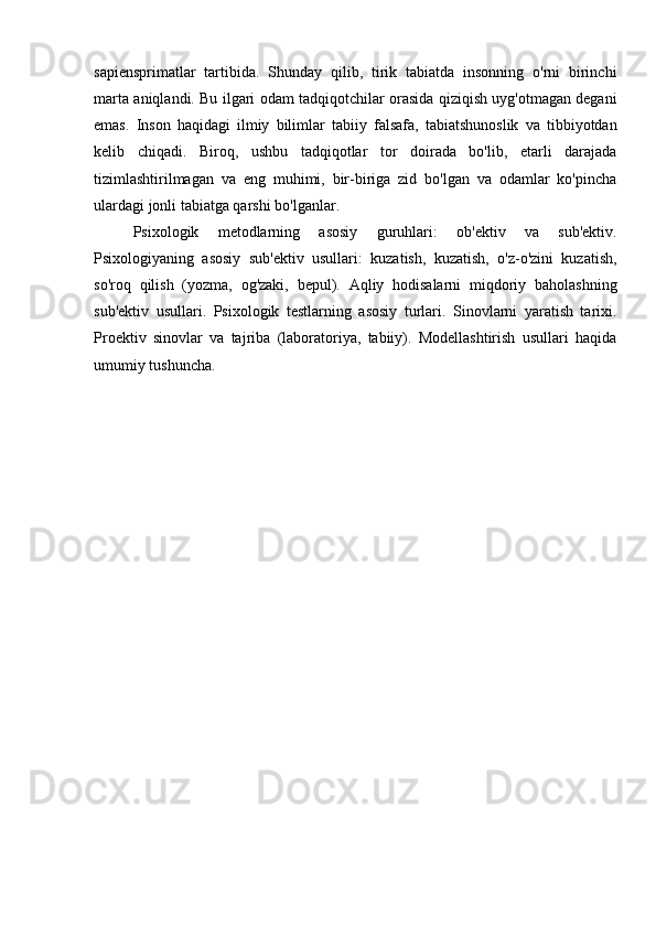 sapiensprimatlar   tartibida.   Shunday   qilib,   tirik   tabiatda   insonning   o'rni   birinchi
marta aniqlandi. Bu ilgari odam tadqiqotchilar orasida qiziqish uyg'otmagan degani
emas.   Inson   haqidagi   ilmiy   bilimlar   tabiiy   falsafa,   tabiatshunoslik   va   tibbiyotdan
kelib   chiqadi.   Biroq,   ushbu   tadqiqotlar   tor   doirada   bo'lib,   etarli   darajada
tizimlashtirilmagan   va   eng   muhimi,   bir-biriga   zid   bo'lgan   va   odamlar   ko'pincha
ulardagi jonli tabiatga qarshi bo'lganlar.
Psixologik   metodlarning   asosiy   guruhlari:   ob'ektiv   va   sub'ektiv.
Psixologiyaning   asosiy   sub'ektiv   usullari:   kuzatish,   kuzatish,   o'z-o'zini   kuzatish,
so'roq   qilish   (yozma,   og'zaki,   bepul).   Aqliy   hodisalarni   miqdoriy   baholashning
sub'ektiv   usullari.   Psixologik   testlarning   asosiy   turlari.   Sinovlarni   yaratish   tarixi.
Proektiv   sinovlar   va   tajriba   (laboratoriya,   tabiiy).   Modellashtirish   usullari   haqida
umumiy tushuncha. 