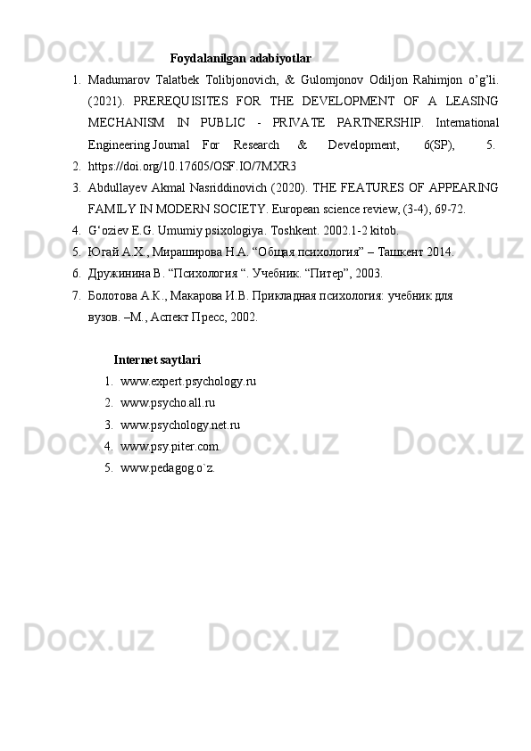                     Foydalanilgan adabiyotlar
1. Madumarov   Talatbek   Tolibjonovich,   &   Gulomjonov   Odiljon   Rahimjon   o’g’li.
(2021).   PREREQUISITES   FOR   THE   DEVELOPMENT   OF   A   LEASING
MECHANISM   IN   PUBLIC   -   PRIVATE   PARTNERSHIP.   International
Engineering Journal For Research & Development, 6(SP), 5.
2. https://doi.org/10.17605/OSF.IO/7MXR3
3. Abdullayev   Akmal   Nasriddinovich   (2020).   THE   FEATURES   OF   APPEARING
FAMILY IN MODERN SOCIETY. European science review, (3-4), 69-72.
4. G‘oziev E.G. Umumiy psixologiya. Toshkent. 2002.1-2 kitob.
5. Югай A.Х., Мираширова Н.А. “Общая психология” – Tашкент 2014.
6. Дuжинина В. “Психология “. Учебник. “Питер”, 2003.
7. Болотова А.К., Макарова И.В. Прикладная психология: учебник для    
вузов. –М., Аспект Пресс, 2002.
         Internet saytlari
1. www.expert.psychology.ru 
2. www.psycho.all.ru 
3. www.psychology.net.ru 
4. www.psy.piter.com. 
5. www.pedagog.o`z. 