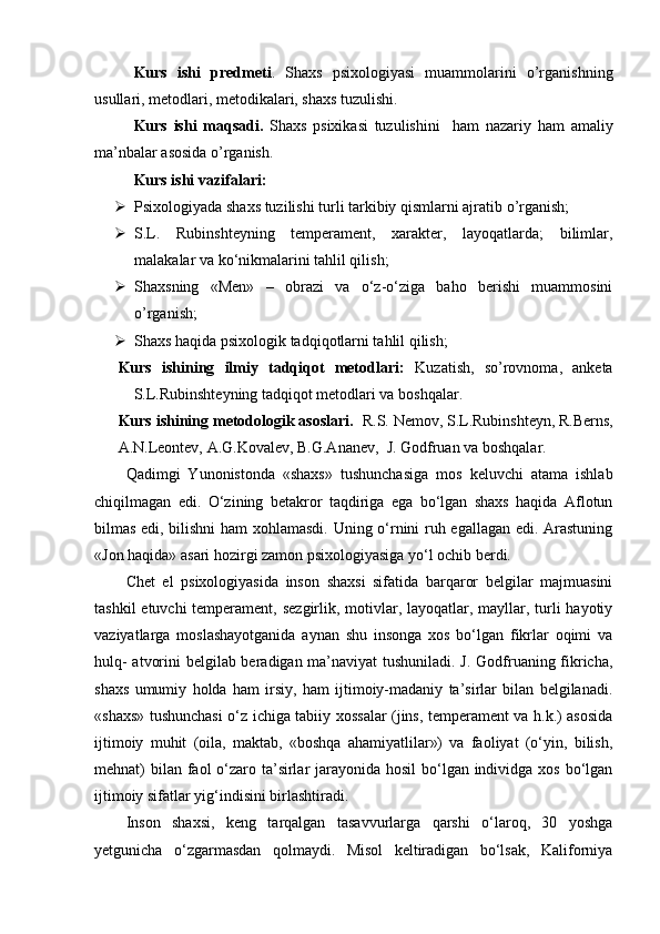 Kurs   ishi   predmeti .   Shaxs   psixologiyasi   muammolarini   o’rganishning
usullari, metodlari, metodikalari, shaxs tuzulishi. 
Kurs   ishi   maqsadi.   Shaxs   psixikasi   tuzulishini     ham   nazariy   ham   amaliy
ma’nbalar asosida o’rganish.
Kurs ishi vazifalari: 
 Psixologiyada shaxs tuzilishi turli tarkibiy qismlarni ajratib o’rganish;
 S.L.   Rubinshteyning   temperament,   xarakter,   layoqatlarda;   bilimlar,
malakalar va ko‘nikmalarini tahlil qilish;
 Shaxsning   «Men»   –   obrazi   va   o‘z-o‘ziga   baho   berishi   muammosini
o’rganish;
 Shaxs haqida psixologik tadqiqotlarni tahlil qilish;
Kurs   ishining   ilmiy   tadqiqot   metodlari:   Kuzatish,   so’rovnoma,   anketa
S.L.Rubinshteyning tadqiqot metodlari va boshqalar. 
Kurs ishining metodologik asoslari.   R.S. Nemov,   S.L.Rubinshteyn,   R.Berns,
A.N.Leontev, A.G.Kovalev, B.G.Ananev,  J. Godfruan va boshqalar. 
Qadimgi   Yunonistonda   «shaxs»   tushunchasiga   mos   keluvchi   atama   ishlab
chiqilmagan   edi.   O‘zining   betakror   taqdiriga   ega   bo‘lgan   shaxs   haqida   Aflotun
bilmas edi, bilishni ham  xohlamasdi. Uning o‘rnini ruh egallagan edi. Arastuning
«Jon haqida» asari hozirgi zamon psixologiyasiga yo‘l ochib berdi. 
Chet   el   psixologiyasida   inson   shaxsi   sifatida   barqaror   belgilar   majmuasini
tashkil  etuvchi temperament, sezgirlik, motivlar, layoqatlar, mayllar, turli  hayotiy
vaziyatlarga   moslashayotganida   aynan   shu   insonga   xos   bo‘lgan   fikrlar   oqimi   va
hulq- atvorini belgilab beradigan ma’naviyat tushuniladi. J. Godfruaning fikricha,
shaxs   umumiy   holda   ham   irsiy,   ham   ijtimoiy-madaniy   ta’sirlar   bilan   belgilanadi.
«shaxs» tushunchasi o‘z ichiga tabiiy xossalar (jins, temperament va h.k.) asosida
ijtimoiy   muhit   (oila,   maktab,   «boshqa   ahamiyatlilar»)   va   faoliyat   (o‘yin,   bilish,
mehnat) bilan faol  o‘zaro ta’sirlar  jarayonida hosil  bo‘lgan individga xos bo‘lgan
ijtimoiy sifatlar yig‘indisini birlashtiradi. 
Inson   shaxsi,   keng   tarqalgan   tasavvurlarga   qarshi   o‘laroq,   30   yoshga
yetgunicha   o‘zgarmasdan   qolmaydi.   Misol   keltiradigan   bo‘lsak,   Kaliforniya 