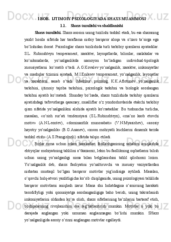 I BOB.  IJTIMOIY PSIXOLOGIYADA SHAXS MUAMMOSI
1.1. Shaxs tuzulishi va shakllanishi
Shaxs tuzulishi.  Shaxs asosini uning tuzilishi tashkil etadi, bu esa shaxsning
yaxlit   hosila   sifatida   har   taraflama   nisbiy   barqaror   aloqa   va   o‘zaro   ta’sirga   ega
bo‘lishidan iborat. Psixologlar shaxs tuzilishida turli tarkibiy qismlarni ajratadilar.
S.L.   Rubinshteyn   temperament,   xarakter,   layoqatlarda;   bilimlar,   malakalar   va
ko‘nikmalarda;   yo‘nalganlikda   namoyon   bo‘ladigan   individual-tipologik
xususiyatlarni   ko‘rsatib   o‘tadi.  A.G.Kovalev  yo‘nalganlik,  xarakter, imkoniyatlar
va   mashqlar   tizimini   ajratadi.   M.I.Enikeev   temperament,   yo‘nalganlik,   layoqatlar
va   xarakterni   sanab   o‘tadi.   Mashhur   psixolog   K.K.Aflotunov   yo‘nalganlik
tarkibini,   ijtimoiy   tajriba   tarkibini,   psixologik   tarkibni   va   biologik   asoslangan
tarkibni   ajratib   ko‘rsatadi.   Shunday   bo‘lsada,   shaxs   tuzilishida   tarkibiy   qismlarni
ajratishdagi   tafovutlarga   qaramay,   mualliflar   o‘z   yondoshuvlarida   etakchi   tarkibiy
qism   sifatida   yo‘nalganlikni   alohida   ajratib   ko‘rsatadilar.   Bu   tushuncha   turlicha,
masalan,   «o‘sish   sur’ati   tendensiyasi   (S.L.Rubinshteyn),   «ma’no   kasb   etuvchi
motiv»   (A.N.Leontev),   «dominantlik   munosabati»   (V.N.Myasishev),   «asosiy
hayotiy   yo‘nalganlik»   (B.G.Ananev),   «inson   mohiyatli   kuchlarini   dinamik   tarzda
tashkil   etish»   (A.S.Prangishvili)   sifatida   talqin   etiladi.
Bizlar   nima   uchun   odam   harakatlari   faollashganining   sababini   aniqlashda
ehtiyojlar mohiyatining tahlilini o‘tkazamiz, lekin bu faollikning oqibatlarini bilish
uchun   uning   yo‘nalganligi   nima   bilan   belgilanishini   tahlil   qilishimiz   lozim.
Yo‘nalganlik   deb,   shaxs   faoliyatini   yo‘naltiruvchi   va   xususiy   vaziyatlardan
nisbatan   mustaqil   bo‘lgan   barqaror   motivlar   yig‘indisiga   aytiladi.   Masalan,
o‘quvchi hulq-atvori yaxlitligicha ko‘rib chiqilganida, uning psixologiyasi tahlilida
barqaror   motivlarni   aniqlash   zarur.   Mana   shu   holatdagina   o‘smirning   harakati
tasodifiyligi   yoki   qonuniyatga   asoslanganligiga   baho   berish,   uning   takrorlanish
imkoniyatlarini   oldindan   ko‘ra   olish,   shaxs   sifatlarining   ba’zilarini   bartaraf   etish,
boshqalarining   rivojlanishini   esa   rag‘batlantirish   mumkin.   Motivlar   u   yoki   bu
darajada   anglangan   yoki   umuman   anglanmagan   bo‘lishi   mumkin.   SHaxs
yo‘nalganligida asosiy o‘rinni anglangan motivlar egallaydi. 