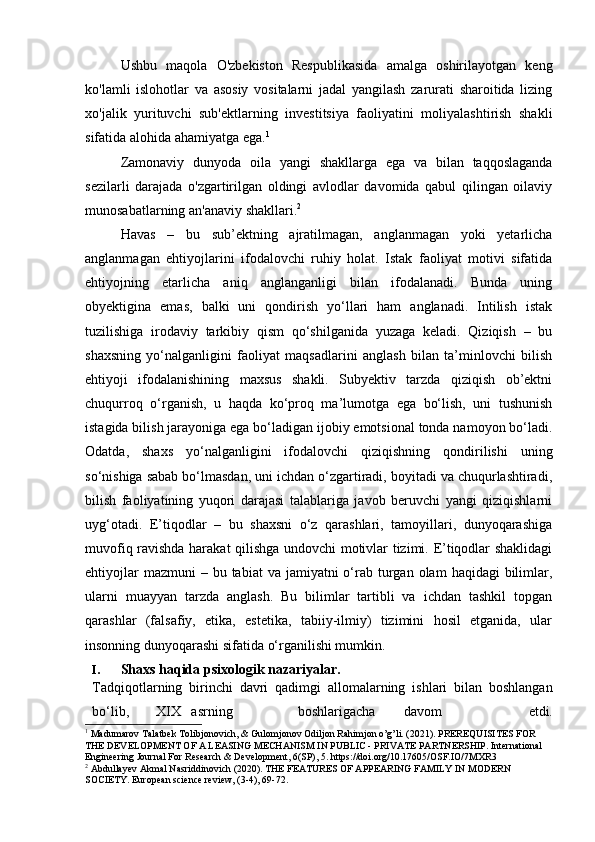 Ushbu   maqola   O'zbekiston   Respublikasida   amalga   oshirilayotgan   keng
ko'lamli   islohotlar   va   asosiy   vositalarni   jadal   yangilash   zarurati   sharoitida   lizing
xo'jalik   yurituvchi   sub'ektlarning   investitsiya   faoliyatini   moliyalashtirish   shakli
sifatida alohida ahamiyatga ega. 1
Zamonaviy   dunyoda   oila   yangi   shakllarga   ega   va   bilan   taqqoslaganda
sezilarli   darajada   o'zgartirilgan   oldingi   avlodlar   davomida   qabul   qilingan   oilaviy
munosabatlarning an'anaviy shakllari. 2
Havas   –   bu   sub’ektning   ajratilmagan,   anglanmagan   yoki   yetarlicha
anglanmagan   ehtiyojlarini   ifodalovchi   ruhiy   holat.   Istak   faoliyat   motivi   sifatida
ehtiyojning   etarlicha   aniq   anglanganligi   bilan   ifodalanadi.   Bunda   uning
obyektigina   emas,   balki   uni   qondirish   yo‘llari   ham   anglanadi.   Intilish   istak
tuzilishiga   irodaviy   tarkibiy   qism   qo‘shilganida   yuzaga   keladi.   Qiziqish   –   bu
shaxsning   yo‘nalganligini   faoliyat   maqsadlarini   anglash   bilan   ta’minlovchi   bilish
ehtiyoji   ifodalanishining   maxsus   shakli.   Subyektiv   tarzda   qiziqish   ob’ektni
chuqurroq   o‘rganish,   u   haqda   ko‘proq   ma’lumotga   ega   bo‘lish,   uni   tushunish
istagida bilish jarayoniga ega bo‘ladigan ijobiy emotsional tonda namoyon bo‘ladi.
Odatda,   shaxs   yo‘nalganligini   ifodalovchi   qiziqishning   qondirilishi   uning
so‘nishiga sabab bo‘lmasdan, uni ichdan o‘zgartiradi, boyitadi va chuqurlashtiradi,
bilish   faoliyatining   yuqori   darajasi   talablariga   javob   beruvchi   yangi   qiziqishlarni
uyg‘otadi.   E’tiqodlar   –   bu   shaxsni   o‘z   qarashlari,   tamoyillari,   dunyoqarashiga
muvofiq ravishda harakat qilishga undovchi motivlar tizimi. E’tiqodlar shaklidagi
ehtiyojlar   mazmuni  –  bu tabiat  va  jamiyatni  o‘rab  turgan  olam   haqidagi  bilimlar,
ularni   muayyan   tarzda   anglash.   Bu   bilimlar   tartibli   va   ichdan   tashkil   topgan
qarashlar   (falsafiy,   etika,   estetika,   tabiiy-ilmiy)   tizimini   hosil   etganida,   ular
insonning dunyoqarashi sifatida o‘rganilishi mumkin. 
I. Shaxs   haqida   psixologik   nazariyalar.
Tadqiqotlarning   birinchi   davri   qadimgi   allomalarning   ishlari   bilan   boshlangan
bo‘lib, XIX asrning boshlarigacha davom   etdi.
1
 Madumarov Talatbek Tolibjonovich, & Gulomjonov Odiljon Rahimjon o’g’li. (2021). PREREQUISITES FOR 
THE DEVELOPMENT OF A LEASING MECHANISM IN PUBLIC - PRIVATE PARTNERSHIP. International 
Engineering Journal For Research & Development, 6(SP), 5. https://doi.org/10.17605/OSF.IO/7MXR3
2
 Abdullayev Akmal Nasriddinovich (2020). THE FEATURES OF APPEARING FAMILY IN MODERN 
SOCIETY. European science review, (3-4), 69-72. 