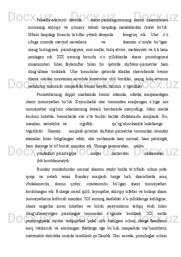 Falsafiy-adabiyot davrida shaxs   psixologiyasining   asosiy   muammolari
insonning   ahloqiy   va   ijtimoiy   tabiati   haqidagi   masalalardan   iborat   bo‘ldi.
SHaxs   haqidagi   birinchi   ta’riflar   yetarli   darajada kengroq   edi.   Ular   o‘z
ichiga   insonda   mavjud   narsalarni va shaxsan   o‘ziniki   bo‘lgan:
uning   biologiyasi, psixologiyasi,  mol-mulki, hulq-atvori, madaniyati  va  h.k.larni
jamlagan   edi.   XIX   asrning   birinchi   o‘n   yilliklarida   shaxs   psixologiyasi
muammolari   bilan   faylasuflar   bilan   bir   qatorda   shifokor-psixiatrlar   ham
shug‘ullana   boshladi.   Ular   birinchilar   qatorida   klinika   sharoitlarida   bemor
shaxsi   ustidan   muntazam   ravishda   kuzatuvlar   olib   bordilar,   uning   hulq-atvorini
yaxshiroq   tushunish   maqsadida   bemor   hayoti   tarixini   o‘rgandilar.  
Psixiatrlarning   diqqat   markazida   bemor   odamda,   odatda,   aniqlanadigan
shaxs   xususiyatlari   bo‘ldi.   Keyinchalik   ular   tomonidan   aniqlangan   o‘ziga   xos
xususiyatlar   sog‘lom   odamlarning   deyarli   barchasida   mavjudligi,   lekin   ularda
kuchsiz   holatda,   bemorlarda   esa   o‘ta   kuchli   tarzda   ifodalanishi   aniqlandi.   Bu,
masalan,    xavotirlik   va rigidlik, qo‘zg‘aluvchanlik holatlariga
tegishlidir. Shaxsni aniqlash   qirralari   shifokor-psixiatrlar   tomonidan   shunday
atamalar   bilan   belgilangan   ediki,   ular   yordamida   ham   normal,   ham   patologik,
ham   shaxsga   ta’rif   berish   mumkin   edi.   Shunga   qaramasdan, ushbu  
yondashuv psixologiya nuqtai nazaridan mukammal
deb   hisoblanmaydi.   
Bunday   yondashuvlar   normal   shaxsni   yaxlit   holda   ta’riflash   uchun   juda
qisqa   va   yetarli   emas.   Bunday   aniqlash   turiga   turli   sharoitlarda   aniq
ifodalanuvchi,   doimo   ijobiy,   «mutanosib»   bo‘lgan   shaxs   xususiyatlari
kiritilmagan   edi.   Bularga   misol qilib,   layoqatlar,   ahloqiy   sifatlar   va   boshqa   shaxs
xususiyatlarini   keltirish   mumkin.   XX asrning dastlabki o‘n yilliklariga kelibgina,
shaxs   ungacha   inson   holatlari   va   bilish   jarayonlarini   tadqiq   etish   bilan
shug‘ullanayotgan   psixologlar   tomonidan   o‘rganila   boshladi.   XX   asrda
psixologiyada   tajriba   tadqiqotlari   jadal   olib   borilgani   uchun,   ularga   farazlarni
aniq   tekshirish   va   asoslangan   faktlarga   ega   bo‘lish   maqsadida   ma’lumotlarni
matematik-statistika   usulida   hisoblash   qo‘llanildi.   Shu   asosda,   psixologlar uchun 