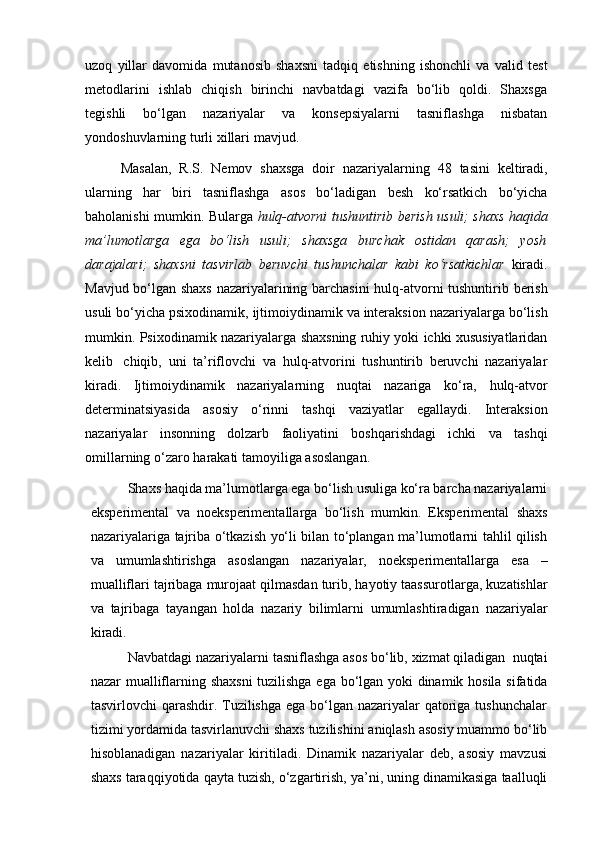 uzoq   yillar   davomida   mutanosib   shaxsni   tadqiq   etishning   ishonchli   va   valid   test
metodlarini   ishlab   chiqish   birinchi   navbatdagi   vazifa   bo‘lib   qoldi.   Shaxsga
tegishli   bo‘lgan   nazariyalar   va   konsepsiyalarni   tasniflashga   nisbatan
yondoshuvlarning   turli   xillari   mavjud.  
Masalan,   R.S.   Nemov   shaxsga   doir   nazariyalarning   48   tasini   keltiradi,
ularning   har   biri   tasniflashga   asos   bo‘ladigan   besh   ko‘rsatkich   bo‘yicha
baholanishi   mumkin.   Bularga   hulq-atvorni   tushuntirib   berish   usuli;   shaxs   haqida
ma’lumotlarga   ega   bo‘lish   usuli;   shaxsga   burchak   ostidan   qarash;   yosh
darajalari;   shaxsni   tasvirlab   beruvchi   tushunchalar   kabi   ko‘rsatkichlar   kiradi.
Mavjud bo‘lgan   shaxs   nazariyalarining   barchasini   hulq-atvorni   tushuntirib   berish
usuli   bo‘yicha   psixodinamik,   ijtimoiydinamik   va   interaksion   nazariyalarga   bo‘lish
mumkin.   Psixodinamik   nazariyalarga   shaxsning   ruhiy yoki   ichki xususiyatlaridan
kelib   chiqib,   uni   ta’riflovchi   va   hulq-atvorini   tushuntirib   beruvchi   nazariyalar
kiradi.   Ijtimoiydinamik   nazariyalarning   nuqtai   nazariga   ko‘ra,   hulq-atvor
determinatsiyasida   asosiy   o‘rinni   tashqi   vaziyatlar   egallaydi.   Interaksion
nazariyalar   insonning   dolzarb   faoliyatini   boshqarishdagi   ichki   va   tashqi
omillarning   o‘zaro   harakati   tamoyiliga   asoslangan.
Shaxs haqida ma’lumotlarga ega bo‘lish usuliga ko‘ra barcha nazariyalarni
eksperimental   va   noeksperimentallarga   bo‘lish   mumkin.   Eksperimental   shaxs
nazariyalariga tajriba o‘tkazish yo‘li bilan to‘plangan ma’lumotlarni tahlil qilish
va   umumlashtirishga   asoslangan   nazariyalar,   noeksperimentallarga   esa   –
mualliflari   tajribaga   murojaat   qilmasdan   turib,   hayotiy   taassurotlarga,   kuzatishlar
va   tajribaga   tayangan   holda   nazariy   bilimlarni   umumlashtiradigan   nazariyalar
kiradi.
Navbatdagi   nazariyalarni   tasniflashga   asos   bo‘lib,   xizmat   qiladigan   nuqtai
nazar   mualliflarning   shaxsni   tuzilishga   ega   bo‘lgan   yoki   dinamik   hosila   sifatida
tasvirlovchi qarashdir. Tuzilishga ega bo‘lgan nazariyalar  qatoriga tushunchalar
tizimi   yordamida   tasvirlanuvchi   shaxs   tuzilishini   aniqlash   asosiy   muammo   bo‘lib
hisoblanadigan   nazariyalar   kiritiladi.   Dinamik   nazariyalar   deb,   asosiy   mavzusi
shaxs   taraqqiyotida   qayta   tuzish,   o‘zgartirish,   ya’ni,   uning   dinamikasiga   taalluqli 