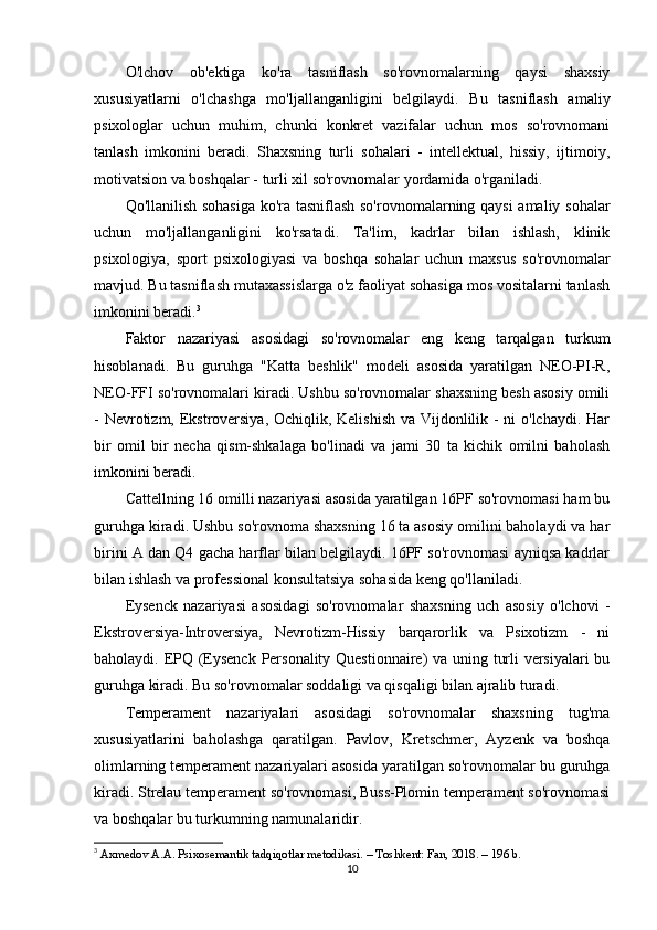 O'lchov   ob'ektiga   ko'ra   tasniflash   so'rovnomalarning   qaysi   shaxsiy
xususiyatlarni   o'lchashga   mo'ljallanganligini   belgilaydi.   Bu   tasniflash   amaliy
psixologlar   uchun   muhim,   chunki   konkret   vazifalar   uchun   mos   so'rovnomani
tanlash   imkonini   beradi.   Shaxsning   turli   sohalari   -   intellektual,   hissiy,   ijtimoiy,
motivatsion va boshqalar - turli xil so'rovnomalar yordamida o'rganiladi.
Qo'llanilish sohasiga  ko'ra tasniflash so'rovnomalarning qaysi  amaliy sohalar
uchun   mo'ljallanganligini   ko'rsatadi.   Ta'lim,   kadrlar   bilan   ishlash,   klinik
psixologiya,   sport   psixologiyasi   va   boshqa   sohalar   uchun   maxsus   so'rovnomalar
mavjud. Bu tasniflash mutaxassislarga o'z faoliyat sohasiga mos vositalarni tanlash
imkonini beradi. 3
Faktor   nazariyasi   asosidagi   so'rovnomalar   eng   keng   tarqalgan   turkum
hisoblanadi.   Bu   guruhga   "Katta   beshlik"   modeli   asosida   yaratilgan   NEO-PI-R,
NEO-FFI so'rovnomalari kiradi. Ushbu so'rovnomalar shaxsning besh asosiy omili
- Nevrotizm, Ekstroversiya, Ochiqlik, Kelishish va Vijdonlilik - ni  o'lchaydi. Har
bir   omil   bir   necha   qism-shkalaga   bo'linadi   va   jami   30   ta   kichik   omilni   baholash
imkonini beradi.
Cattellning 16 omilli nazariyasi asosida yaratilgan 16PF so'rovnomasi ham bu
guruhga kiradi. Ushbu so'rovnoma shaxsning 16 ta asosiy omilini baholaydi va har
birini A dan Q4 gacha harflar bilan belgilaydi. 16PF so'rovnomasi ayniqsa kadrlar
bilan ishlash va professional konsultatsiya sohasida keng qo'llaniladi.
Eysenck   nazariyasi   asosidagi   so'rovnomalar   shaxsning   uch   asosiy   o'lchovi   -
Ekstroversiya-Introversiya,   Nevrotizm-Hissiy   barqarorlik   va   Psixotizm   -   ni
baholaydi. EPQ (Eysenck Personality Questionnaire) va uning turli versiyalari  bu
guruhga kiradi. Bu so'rovnomalar soddaligi va qisqaligi bilan ajralib turadi.
Temperament   nazariyalari   asosidagi   so'rovnomalar   shaxsning   tug'ma
xususiyatlarini   baholashga   qaratilgan.   Pavlov,   Kretschmer,   Ayzenk   va   boshqa
olimlarning temperament nazariyalari asosida yaratilgan so'rovnomalar bu guruhga
kiradi. Strelau temperament so'rovnomasi, Buss-Plomin temperament so'rovnomasi
va boshqalar bu turkumning namunalaridir.
3
  Axmedov A.A. Psixosemantik tadqiqotlar metodikasi. – Toshkent: Fan, 2018. – 196 b.
10 