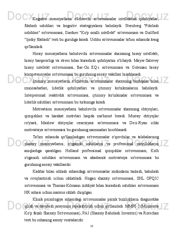 Kognitiv   xususiyatlarni   o'lchovchi   so'rovnomalar   intellektual   qobiliyatlar,
fikrlash   uslublari   va   kognitiv   strategiyalarni   baholaydi.   Sternberg   "Fikrlash
uslublari" so'rovnomasi, Gardner "Ko'p omilli intellekt" so'rovnomasi va Guilford
"Ijodiy fikrlash" testi bu guruhga kiradi. Ushbu so'rovnomalar ta'lim sohasida keng
qo'llaniladi.
Hissiy   xususiyatlarni   baholovchi   so'rovnomalar   shaxsning   hissiy   intellekti,
hissiy barqarorligi va stress bilan kurashish qobiliyatini o'lchaydi. Mayer-Salovey
hissiy   intellekt   so'rovnomasi,   Bar-On   EQ-i   so'rovnomasi   va   Goleman   hissiy
kompetensiyalar so'rovnomasi bu guruhning asosiy vakillari hisoblanadi.
Ijtimoiy   xususiyatlarni   o'lchovchi   so'rovnomalar   shaxsning   boshqalar   bilan
munosabatlari,   liderlik   qobiliyatlari   va   ijtimoiy   ko'nikmalarini   baholaydi.
Interpersonal   reaktivlik   so'rovnomasi,   ijtimoiy   ko'nikmalar   so'rovnomasi   va
liderlik uslublari so'rovnomasi bu turkumga kiradi.
Motivatsion   xususiyatlarni   baholovchi   so'rovnomalar   shaxsning   ehtiyojlari,
qiziqishlari   va   harakat   motivlari   haqida   ma'lumot   beradi.   Murray   ehtiyojlar
ro'yxati,   Maslow   ehtiyojlar   ierarxiyasi   so'rovnomasi   va   Deci-Ryan   ichki
motivatsiya so'rovnomasi bu guruhning namunalari hisoblanadi.
Ta'lim   sohasida   qo'llaniladigan   so'rovnomalar   o'quvchilar   va   talabalarning
shaxsiy   xususiyatlarini,   o'rganish   uslublarini   va   professional   moyilliklarini
aniqlashga   qaratilgan.   Holland   professional   qiziqishlar   so'rovnomasi,   Kolb
o'rganish   uslublari   so'rovnomasi   va   akademik   motivatsiya   so'rovnomasi   bu
guruhning asosiy vakillaridir.
Kadrlar   bilan   ishlash   sohasidagi   so'rovnomalar   xodimlarni   tanlash,   baholash
va   rivojlantirish   uchun   ishlatiladi.   Hogan   shaxsiy   so'rovnomasi,   SHL   OPQ32
so'rovnomasi va Thomas-Kilmann ziddiyat bilan kurashish uslublari so'rovnomasi
HR sohasi uchun maxsus ishlab chiqilgan.
Klinik   psixologiya   sohasidagi   so'rovnomalar   psixik   buzilishlarni   diagnostika
qilish va davolash jarayonini rejalashtirish uchun qo'llaniladi. MMPI-2 (Minnesota
Ko'p fazali Shaxsiy So'rovnomasi), PAI (Shaxsiy Baholash Inventori) va Rorschax
testi bu sohaning asosiy vositalaridir.
11 