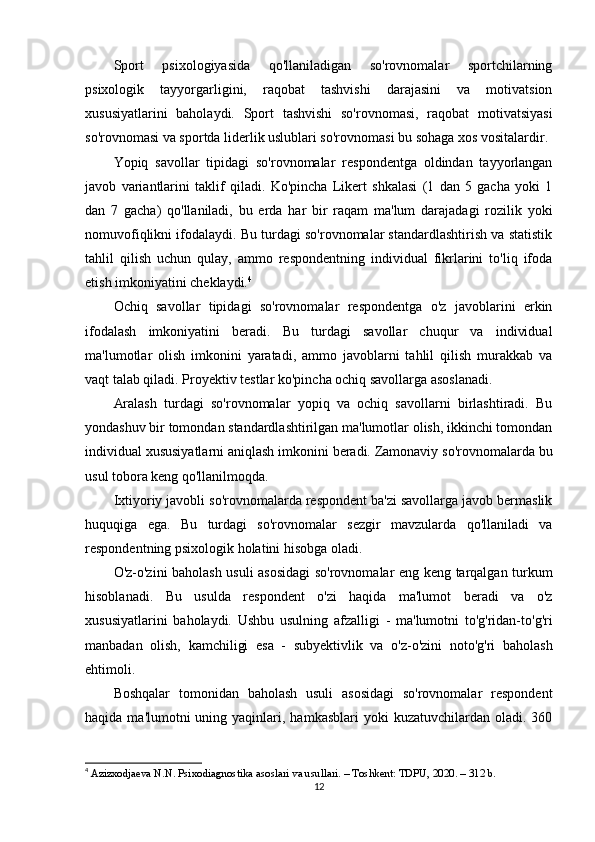 Sport   psixologiyasida   qo'llaniladigan   so'rovnomalar   sportchilarning
psixologik   tayyorgarligini,   raqobat   tashvishi   darajasini   va   motivatsion
xususiyatlarini   baholaydi.   Sport   tashvishi   so'rovnomasi,   raqobat   motivatsiyasi
so'rovnomasi va sportda liderlik uslublari so'rovnomasi bu sohaga xos vositalardir.
Yopiq   savollar   tipidagi   so'rovnomalar   respondentga   oldindan   tayyorlangan
javob   variantlarini   taklif   qiladi.   Ko'pincha   Likert   shkalasi   (1   dan   5   gacha   yoki   1
dan   7   gacha)   qo'llaniladi,   bu   erda   har   bir   raqam   ma'lum   darajadagi   rozilik   yoki
nomuvofiqlikni ifodalaydi. Bu turdagi so'rovnomalar standardlashtirish va statistik
tahlil   qilish   uchun   qulay,   ammo   respondentning   individual   fikrlarini   to'liq   ifoda
etish imkoniyatini cheklaydi. 4
Ochiq   savollar   tipidagi   so'rovnomalar   respondentga   o'z   javoblarini   erkin
ifodalash   imkoniyatini   beradi.   Bu   turdagi   savollar   chuqur   va   individual
ma'lumotlar   olish   imkonini   yaratadi,   ammo   javoblarni   tahlil   qilish   murakkab   va
vaqt talab qiladi. Proyektiv testlar ko'pincha ochiq savollarga asoslanadi.
Aralash   turdagi   so'rovnomalar   yopiq   va   ochiq   savollarni   birlashtiradi.   Bu
yondashuv bir tomondan standardlashtirilgan ma'lumotlar olish, ikkinchi tomondan
individual xususiyatlarni aniqlash imkonini beradi. Zamonaviy so'rovnomalarda bu
usul tobora keng qo'llanilmoqda.
Ixtiyoriy javobli so'rovnomalarda respondent ba'zi savollarga javob bermaslik
huquqiga   ega.   Bu   turdagi   so'rovnomalar   sezgir   mavzularda   qo'llaniladi   va
respondentning psixologik holatini hisobga oladi.
O'z-o'zini baholash usuli asosidagi  so'rovnomalar eng keng tarqalgan turkum
hisoblanadi.   Bu   usulda   respondent   o'zi   haqida   ma'lumot   beradi   va   o'z
xususiyatlarini   baholaydi.   Ushbu   usulning   afzalligi   -   ma'lumotni   to'g'ridan-to'g'ri
manbadan   olish,   kamchiligi   esa   -   subyektivlik   va   o'z-o'zini   noto'g'ri   baholash
ehtimoli.
Boshqalar   tomonidan   baholash   usuli   asosidagi   so'rovnomalar   respondent
haqida  ma'lumotni  uning yaqinlari,  hamkasblari  yoki   kuzatuvchilardan  oladi.  360
4
  Azizxodjaeva N.N. Psixodiagnostika asoslari va usullari. – Toshkent: TDPU, 2020. – 312 b.
12 