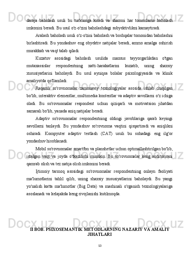 daraja   baholash   usuli   bu   turkumga   kiradi   va   shaxsni   har   tomonlama   baholash
imkonini beradi. Bu usul o'z-o'zini baholashdagi subyektivlikni kamaytiradi.
Aralash baholash usuli o'z-o'zini baholash va boshqalar tomonidan baholashni
birlashtiradi.   Bu   yondashuv   eng   obyektiv   natijalar   beradi,   ammo   amalga   oshirish
murakkab va vaqt talab qiladi.
Kuzatuv   asosidagi   baholash   usulida   maxsus   tayyorgarlikdan   o'tgan
mutaxassislar   respondentning   xatti-harakatlarini   kuzatib,   uning   shaxsiy
xususiyatlarini   baholaydi.   Bu   usul   ayniqsa   bolalar   psixologiyasida   va   klinik
amaliyotda qo'llaniladi.
Raqamli   so'rovnomalar   zamonaviy   texnologiyalar   asosida   ishlab   chiqilgan
bo'lib, interaktiv elementlar, multimedia kontentlar va adaptiv savollarni o'z ichiga
oladi.   Bu   so'rovnomalar   respondent   uchun   qiziqarli   va   motivatsion   jihatdan
samarali bo'lib, yanada aniq natijalar beradi.
Adaptiv   so'rovnomalar   respondentning   oldingi   javoblariga   qarab   keyingi
savollarni   tanlaydi.   Bu   yondashuv   so'rovnoma   vaqtini   qisqartiradi   va   aniqlikni
oshiradi.   Kompyuter   adaptiv   testlash   (CAT)   usuli   bu   sohadagi   eng   ilg'or
yondashuv hisoblanadi.
Mobil so'rovnomalar smartfon va planshetlar uchun optimallashtirilgan bo'lib,
istalgan   vaqt   va   joyda   o'tkazilishi   mumkin.   Bu   so'rovnomalar   keng   auditorirani
qamrab olish va tez natija olish imkonini beradi.
Ijtimoiy   tarmoq   asosidagi   so'rovnomalar   respondentning   onlayn   faoliyati
ma'lumotlarini   tahlil   qilib,   uning   shaxsiy   xususiyatlarini   baholaydi.   Bu   yangi
yo'nalish   katta   ma'lumotlar   (Big   Data)   va   mashinali   o'rganish   texnologiyalariga
asoslanadi va kelajakda keng rivojlanishi kutilmoqda.
II BOB. PSIXOSEMANTIK METODLARNING NAZARIY VA AMALIY
JIHATLARI
13 