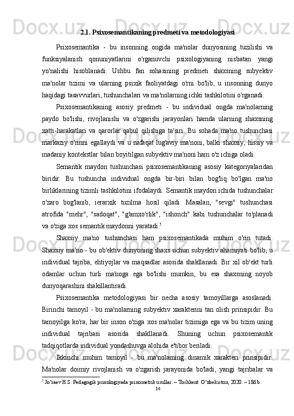 2.1. Psixosemantikaning predmeti va metodologiyasi
Psixosemantika   -   bu   insonning   ongida   ma'nolar   dunyosining   tuzilishi   va
funksiyalanish   qonuniyatlarini   o'rganuvchi   psixologiyaning   nisbatan   yangi
yo'nalishi   hisoblanadi.   Ushbu   fan   sohasining   predmeti   shaxsning   subyektiv
ma'nolar   tizimi   va   ularning   psixik   faoliyatdagi   o'rni   bo'lib,   u   insonning   dunyo
haqidagi tasavvurlari, tushunchalari va ma'nolarning ichki tashkilotini o'rganadi.
Psixosemantikaning   asosiy   predmeti   -   bu   individual   ongda   ma'nolarning
paydo   bo'lishi,   rivojlanishi   va   o'zgarishi   jarayonlari   hamda   ularning   shaxsning
xatti-harakatlari   va   qarorlar   qabul   qilishiga   ta'siri.   Bu   sohada   ma'no   tushunchasi
markaziy   o'rinni  egallaydi   va  u  nafaqat   lug'aviy  ma'noni,  balki  shaxsiy,  hissiy  va
madaniy kontekstlar bilan boyitilgan subyektiv ma'noni ham o'z ichiga oladi.
Semantik   maydon   tushunchasi   psixosemantikaning   asosiy   kategoriyalaridan
biridir.   Bu   tushuncha   individual   ongda   bir-biri   bilan   bog'liq   bo'lgan   ma'no
birliklarining tizimli tashkilotini ifodalaydi. Semantik maydon ichida tushunchalar
o'zaro   bog'lanib,   ierarxik   tuzilma   hosil   qiladi.   Masalan,   "sevgi"   tushunchasi
atrofida   "mehr",   "sadoqat",   "g'amxo'rlik",   "ishonch"   kabi   tushunchalar   to'planadi
va o'ziga xos semantik maydonni yaratadi. 5
Shaxsiy   ma'no   tushunchasi   ham   psixosemantikada   muhim   o'rin   tutadi.
Shaxsiy ma'no - bu ob'ektiv dunyoning shaxs uchun subyektiv ahamiyati bo'lib, u
individual  tajriba, ehtiyojlar  va maqsadlar  asosida  shakllanadi. Bir  xil  ob'ekt  turli
odamlar   uchun   turli   ma'noga   ega   bo'lishi   mumkin,   bu   esa   shaxsning   noyob
dunyoqarashini shakillantiradi.
Psixosemantika   metodologiyasi   bir   necha   asosiy   tamoyillarga   asoslanadi.
Birinchi  tamoyil   -  bu ma'nolarning  subyektiv  xarakterini  tan  olish  prinsipidir.  Bu
tamoyilga ko'ra, har bir inson o'ziga xos ma'nolar tizimiga ega va bu tizim uning
individual   tajribasi   asosida   shakllanadi.   Shuning   uchun   psixosemantik
tadqiqotlarda individual yondashuvga alohida e'tibor beriladi.
Ikkinchi   muhim   tamoyil   -   bu   ma'nolarning   dinamik   xarakteri   prinsipidir.
Ma'nolar   doimiy   rivojlanish   va   o'zgarish   jarayonida   bo'ladi,   yangi   tajribalar   va
5
  Jo‘raev H.S. Pedagogik psixologiyada psixometrik usullar. – Toshkent: O‘zbekiston, 2020. – 186 b.
14 