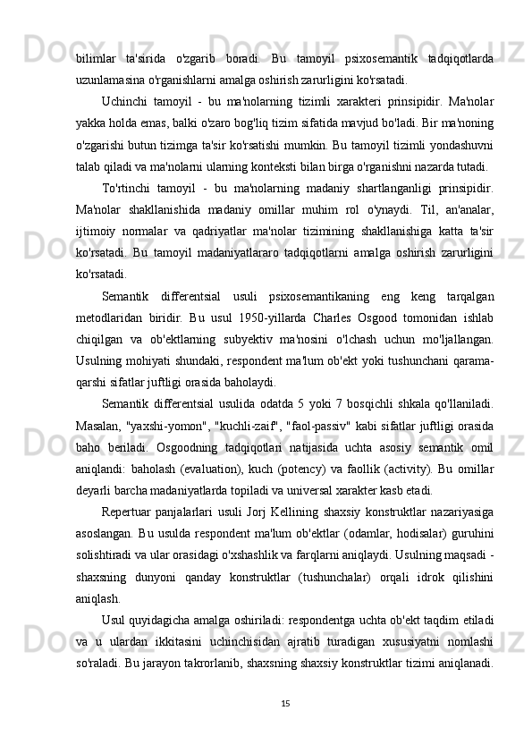 bilimlar   ta'sirida   o'zgarib   boradi.   Bu   tamoyil   psixosemantik   tadqiqotlarda
uzunlamasina o'rganishlarni amalga oshirish zarurligini ko'rsatadi.
Uchinchi   tamoyil   -   bu   ma'nolarning   tizimli   xarakteri   prinsipidir.   Ma'nolar
yakka holda emas, balki o'zaro bog'liq tizim sifatida mavjud bo'ladi. Bir ma'noning
o'zgarishi butun tizimga ta'sir ko'rsatishi mumkin. Bu tamoyil tizimli yondashuvni
talab qiladi va ma'nolarni ularning konteksti bilan birga o'rganishni nazarda tutadi.
To'rtinchi   tamoyil   -   bu   ma'nolarning   madaniy   shartlanganligi   prinsipidir.
Ma'nolar   shakllanishida   madaniy   omillar   muhim   rol   o'ynaydi.   Til,   an'analar,
ijtimoiy   normalar   va   qadriyatlar   ma'nolar   tizimining   shakllanishiga   katta   ta'sir
ko'rsatadi.   Bu   tamoyil   madaniyatlararo   tadqiqotlarni   amalga   oshirish   zarurligini
ko'rsatadi.
Semantik   differentsial   usuli   psixosemantikaning   eng   keng   tarqalgan
metodlaridan   biridir.   Bu   usul   1950-yillarda   Charles   Osgood   tomonidan   ishlab
chiqilgan   va   ob'ektlarning   subyektiv   ma'nosini   o'lchash   uchun   mo'ljallangan.
Usulning mohiyati shundaki, respondent  ma'lum ob'ekt yoki tushunchani  qarama-
qarshi sifatlar juftligi orasida baholaydi.
Semantik   differentsial   usulida   odatda   5   yoki   7   bosqichli   shkala   qo'llaniladi.
Masalan, "yaxshi-yomon", "kuchli-zaif", "faol-passiv" kabi sifatlar juftligi orasida
baho   beriladi.   Osgoodning   tadqiqotlari   natijasida   uchta   asosiy   semantik   omil
aniqlandi:   baholash   (evaluation),   kuch   (potency)   va   faollik   (activity).   Bu   omillar
deyarli barcha madaniyatlarda topiladi va universal xarakter kasb etadi.
Repertuar   panjalarlari   usuli   Jorj   Kellining   shaxsiy   konstruktlar   nazariyasiga
asoslangan.   Bu   usulda   respondent   ma'lum   ob'ektlar   (odamlar,   hodisalar)   guruhini
solishtiradi va ular orasidagi o'xshashlik va farqlarni aniqlaydi. Usulning maqsadi -
shaxsning   dunyoni   qanday   konstruktlar   (tushunchalar)   orqali   idrok   qilishini
aniqlash.
Usul quyidagicha amalga oshiriladi: respondentga uchta ob'ekt taqdim etiladi
va   u   ulardan   ikkitasini   uchinchisidan   ajratib   turadigan   xususiyatni   nomlashi
so'raladi. Bu jarayon takrorlanib, shaxsning shaxsiy konstruktlar tizimi aniqlanadi.
15 