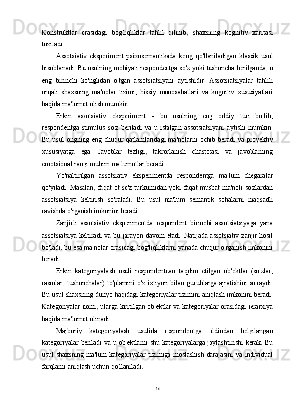 Konstruktlar   orasidagi   bog'liqliklar   tahlil   qilinib,   shaxsning   kognitiv   xaritasi
tuziladi.
Assotsiativ   eksperiment   psixosemantikada   keng   qo'llaniladigan   klassik   usul
hisoblanadi. Bu usulning mohiyati respondentga so'z yoki tushuncha berilganda, u
eng   birinchi   ko'nglidan   o'tgan   assotsiatsiyani   aytishidir.   Assotsiatsiyalar   tahlili
orqali   shaxsning   ma'nolar   tizimi,   hissiy   munosabatlari   va   kognitiv   xususiyatlari
haqida ma'lumot olish mumkin.
Erkin   assotsiativ   eksperiment   -   bu   usulning   eng   oddiy   turi   bo'lib,
respondentga   stimulus   so'z   beriladi   va   u   istalgan   assotsiatsiyani   aytishi   mumkin.
Bu  usul   ongning  eng  chuqur  qatlamlaridagi  ma'nolarni  ochib  beradi  va  proyektiv
xususiyatga   ega.   Javoblar   tezligi,   takrorlanish   chastotasi   va   javoblarning
emotsional rangi muhim ma'lumotlar beradi.
Yo'naltirilgan   assotsiativ   eksperimentda   respondentga   ma'lum   chegaralar
qo'yiladi. Masalan,  faqat  ot  so'z  turkumidan  yoki  faqat  musbat  ma'noli  so'zlardan
assotsiatsiya   keltirish   so'raladi.   Bu   usul   ma'lum   semantik   sohalarni   maqsadli
ravishda o'rganish imkonini beradi.
Zanjirli   assotsiativ   eksperimentda   respondent   birinchi   assotsiatsiyaga   yana
assotsiatsiya  keltiradi  va bu jarayon davom etadi. Natijada assotsiativ  zanjir  hosil
bo'ladi, bu esa ma'nolar orasidagi bog'liqliklarni yanada chuqur o'rganish imkonini
beradi.
Erkin   kategoriyalash   usuli   respondentdan   taqdim   etilgan   ob'ektlar   (so'zlar,
rasmlar,   tushunchalar)   to'plamini   o'z   ixtiyori   bilan   guruhlarga   ajratishini   so'raydi.
Bu usul shaxsning dunyo haqidagi kategoriyalar tizimini aniqlash imkonini beradi.
Kategoriyalar nomi, ularga kiritilgan ob'ektlar va kategoriyalar orasidagi ierarxiya
haqida ma'lumot olinadi.
Majburiy   kategoriyalash   usulida   respondentga   oldindan   belgilangan
kategoriyalar beriladi va u ob'ektlarni shu kategoriyalarga joylashtirishi kerak. Bu
usul   shaxsning   ma'lum   kategoriyalar   tizimiga  moslashish   darajasini   va   individual
farqlarni aniqlash uchun qo'llaniladi.
16 