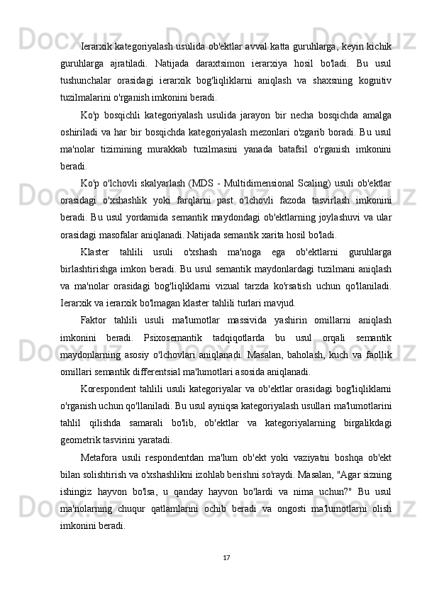 Ierarxik kategoriyalash usulida ob'ektlar avval katta guruhlarga, keyin kichik
guruhlarga   ajratiladi.   Natijada   daraxtsimon   ierarxiya   hosil   bo'ladi.   Bu   usul
tushunchalar   orasidagi   ierarxik   bog'liqliklarni   aniqlash   va   shaxsning   kognitiv
tuzilmalarini o'rganish imkonini beradi.
Ko'p   bosqichli   kategoriyalash   usulida   jarayon   bir   necha   bosqichda   amalga
oshiriladi   va  har   bir  bosqichda   kategoriyalash  mezonlari  o'zgarib  boradi.  Bu  usul
ma'nolar   tizimining   murakkab   tuzilmasini   yanada   batafsil   o'rganish   imkonini
beradi.
Ko'p  o'lchovli  skalyarlash   (MDS -  Multidimensional   Scaling)   usuli  ob'ektlar
orasidagi   o'xshashlik   yoki   farqlarni   past   o'lchovli   fazoda   tasvirlash   imkonini
beradi. Bu usul  yordamida semantik maydondagi ob'ektlarning joylashuvi  va ular
orasidagi masofalar aniqlanadi. Natijada semantik xarita hosil bo'ladi.
Klaster   tahlili   usuli   o'xshash   ma'noga   ega   ob'ektlarni   guruhlarga
birlashtirishga  imkon  beradi.  Bu  usul   semantik  maydonlardagi  tuzilmani   aniqlash
va   ma'nolar   orasidagi   bog'liqliklarni   vizual   tarzda   ko'rsatish   uchun   qo'llaniladi.
Ierarxik va ierarxik bo'lmagan klaster tahlili turlari mavjud.
Faktor   tahlili   usuli   ma'lumotlar   massivida   yashirin   omillarni   aniqlash
imkonini   beradi.   Psixosemantik   tadqiqotlarda   bu   usul   orqali   semantik
maydonlarning   asosiy   o'lchovlari   aniqlanadi.   Masalan,   baholash,   kuch   va   faollik
omillari semantik differentsial ma'lumotlari asosida aniqlanadi.
Korespondent   tahlili   usuli   kategoriyalar   va   ob'ektlar   orasidagi   bog'liqliklarni
o'rganish uchun qo'llaniladi. Bu usul ayniqsa kategoriyalash usullari ma'lumotlarini
tahlil   qilishda   samarali   bo'lib,   ob'ektlar   va   kategoriyalarning   birgalikdagi
geometrik tasvirini yaratadi.
Metafora   usuli   respondentdan   ma'lum   ob'ekt   yoki   vaziyatni   boshqa   ob'ekt
bilan solishtirish va o'xshashlikni izohlab berishni so'raydi. Masalan, "Agar sizning
ishingiz   hayvon   bo'lsa,   u   qanday   hayvon   bo'lardi   va   nima   uchun?"   Bu   usul
ma'nolarning   chuqur   qatlamlarini   ochib   beradi   va   ongosti   ma'lumotlarni   olish
imkonini beradi.
17 