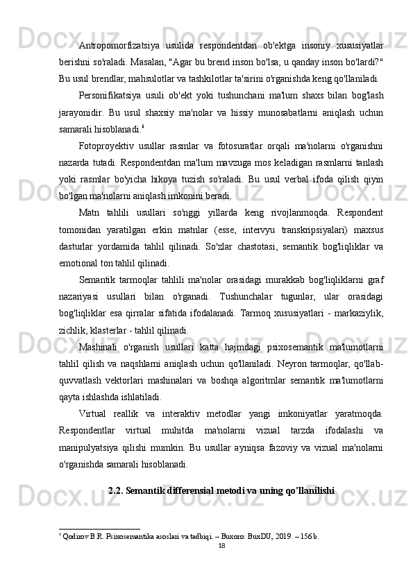 Antropomorfizatsiya   usulida   respondentdan   ob'ektga   insoniy   xususiyatlar
berishni so'raladi. Masalan, "Agar bu brend inson bo'lsa, u qanday inson bo'lardi?"
Bu usul brendlar, mahsulotlar va tashkilotlar ta'sirini o'rganishda keng qo'llaniladi.
Personifikatsiya   usuli   ob'ekt   yoki   tushunchani   ma'lum   shaxs   bilan   bog'lash
jarayonidir.   Bu   usul   shaxsiy   ma'nolar   va   hissiy   munosabatlarni   aniqlash   uchun
samarali hisoblanadi. 6
Fotoproyektiv   usullar   rasmlar   va   fotosuratlar   orqali   ma'nolarni   o'rganishni
nazarda  tutadi.  Respondentdan  ma'lum  mavzuga   mos  keladigan   rasmlarni  tanlash
yoki   rasmlar   bo'yicha   hikoya   tuzish   so'raladi.   Bu   usul   verbal   ifoda   qilish   qiyin
bo'lgan ma'nolarni aniqlash imkonini beradi.
Matn   tahlili   usullari   so'nggi   yillarda   keng   rivojlanmoqda.   Respondent
tomonidan   yaratilgan   erkin   matnlar   (esse,   intervyu   transkripsiyalari)   maxsus
dasturlar   yordamida   tahlil   qilinadi.   So'zlar   chastotasi,   semantik   bog'liqliklar   va
emotional ton tahlil qilinadi.
Semantik   tarmoqlar   tahlili   ma'nolar   orasidagi   murakkab   bog'liqliklarni   graf
nazariyasi   usullari   bilan   o'rganadi.   Tushunchalar   tugunlar,   ular   orasidagi
bog'liqliklar   esa   qirralar   sifatida   ifodalanadi.   Tarmoq   xususiyatlari   -   markaziylik,
zichlik, klasterlar - tahlil qilinadi.
Mashinali   o'rganish   usullari   katta   hajmdagi   psixosemantik   ma'lumotlarni
tahlil   qilish   va   naqshlarni   aniqlash   uchun   qo'llaniladi.   Neyron   tarmoqlar,   qo'llab-
quvvatlash   vektorlari   mashinalari   va   boshqa   algoritmlar   semantik   ma'lumotlarni
qayta ishlashda ishlatiladi.
Virtual   reallik   va   interaktiv   metodlar   yangi   imkoniyatlar   yaratmoqda.
Respondentlar   virtual   muhitda   ma'nolarni   vizual   tarzda   ifodalashi   va
manipulyatsiya   qilishi   mumkin.   Bu   usullar   ayniqsa   fazoviy   va   vizual   ma'nolarni
o'rganishda samarali hisoblanadi.
2.2. Semantik differensial metodi va uning qo'llanilishi
6
  Qodirov B.R. Psixosemantika asoslari va tadbiqi. – Buxoro: BuxDU, 2019. – 156 b.
18 