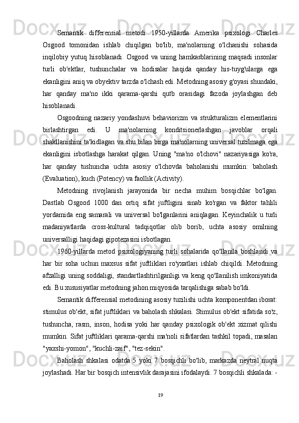 Semantik   differensial   metodi   1950-yillarda   Amerika   psixologi   Charles
Osgood   tomonidan   ishlab   chiqilgan   bo'lib,   ma'nolarning   o'lchanishi   sohasida
inqilobiy   yutuq   hisoblanadi.   Osgood   va   uning   hamkasblarining   maqsadi   insonlar
turli   ob'ektlar,   tushunchalar   va   hodisalar   haqida   qanday   his-tuyg'ularga   ega
ekanligini aniq va obyektiv tarzda o'lchash edi. Metodning asosiy g'oyasi shundaki,
har   qanday   ma'no   ikki   qarama-qarshi   qutb   orasidagi   fazoda   joylashgan   deb
hisoblanadi.
Osgoodning   nazariy   yondashuvi   behaviorizm   va   strukturalizm   elementlarini
birlashtirgan   edi.   U   ma'nolarning   konditsionerlashgan   javoblar   orqali
shakllanishini ta'kidlagan va shu bilan birga ma'nolarning universal tuzilmaga ega
ekanligini   isbotlashga   harakat   qilgan.   Uning   "ma'no   o'lchovi"   nazariyasiga   ko'ra,
har   qanday   tushuncha   uchta   asosiy   o'lchovda   baholanishi   mumkin:   baholash
(Evaluation), kuch (Potency) va faollik (Activity).
Metodning   rivojlanish   jarayonida   bir   necha   muhim   bosqichlar   bo'lgan.
Dastlab   Osgood   1000   dan   ortiq   sifat   juftligini   sinab   ko'rgan   va   faktor   tahlili
yordamida   eng   samarali   va   universal   bo'lganlarini   aniqlagan.   Keyinchalik   u   turli
madaniyatlarda   cross-kultural   tadqiqotlar   olib   borib,   uchta   asosiy   omilning
universalligi haqidagi gipotezasini isbotlagan.
1960-yillarda   metod   psixologiyaning   turli   sohalarida   qo'llanila   boshlandi   va
har   bir   soha   uchun   maxsus   sifat   juftliklari   ro'yxatlari   ishlab   chiqildi.   Metodning
afzalligi uning soddaligi, standartlashtirilganligi va keng qo'llanilish imkoniyatida
edi. Bu xususiyatlar metodning jahon miqyosida tarqalishiga sabab bo'ldi.
Semantik differensial metodining asosiy tuzilishi uchta komponentdan iborat:
stimulus ob'ekt, sifat juftliklari va baholash shkalasi. Stimulus ob'ekt sifatida so'z,
tushuncha,   rasm,   inson,   hodisa   yoki   har   qanday   psixologik   ob'ekt   xizmat   qilishi
mumkin. Sifat juftliklari qarama-qarshi ma'noli sifatlardan tashkil topadi, masalan
"yaxshi-yomon", "kuchli-zaif", "tez-sekin".
Baholash   shkalasi   odatda   5   yoki   7   bosqichli   bo'lib,   markazda   neytral   nuqta
joylashadi. Har bir bosqich intensivlik darajasini ifodalaydi. 7 bosqichli shkalada: -
19 