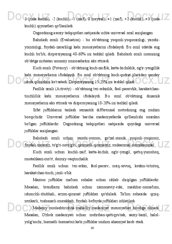 3  (juda  kuchli),  -2  (kuchli),  -1  (zaif),  0  (neytral),  +1  (zaif),  +2  (kuchli),  +3  (juda
kuchli) qiymatlari qo'llaniladi.
Osgoodning asosiy tadqiqotlari natijasida uchta universal omil aniqlangan:
Baholash   omili   (Evaluation)   -   bu   ob'ektning   yoqimli-yoqimsizligi,   yaxshi-
yomönligi,   foydali-zararliligi   kabi   xususiyatlarini   ifodalaydi.   Bu   omil   odatda   eng
kuchli   bo'lib,   dispersiyaning   40-60%   ini   tashkil   qiladi.   Baholash   omili   insonning
ob'ektga nisbatan umumiy munosabatini aks ettiradi.
Kuch omili (Potency)  - ob'ektning kuch-zaiflik, katta-kichiklik, og'ir-yengillik
kabi   xususiyatlarini   ifodalaydi.   Bu   omil   ob'ektning   kuch-qudrat   jihatidan   qanday
idrok qilinishini ko'rsatadi. Dispersiyaning 15-25% ini tashkil qiladi.
Faollik omili (Activity)   - ob'ektning tez-sekinlik, faol-passivlik, harakatchan-
tinchlillik   kabi   xususiyatlarini   ifodalaydi.   Bu   omil   ob'ektning   dinamik
xususiyatlarini aks ettiradi va dispersiyaning 10-20% ini tashkil qiladi.
Sifat   juftliklarini   tanlash   semantik   differensial   metodining   eng   muhim
bosqichidir.   Universal   juftliklar   barcha   madaniyatlarda   qo'llanilishi   mumkin
bo'lgan   juftliklardir.   Osgoodning   tadqiqotlari   natijasida   quyidagi   universal
juftliklar aniqlangan:
Baholash   omili   uchun:   yaxshi-yomon,   go'zal-xunuk,   yoqimli-yoqimsiz,
foydali-zararsiz, to'g'ri-noto'g'ri, qimmatli-qimmatsiz, mukammal-nomukammal.
Kuch   omili   uchun:   kuchli-zaif,   katta-kichik,   og'ir-yengil,   qattiq-yumshoq,
mustahkam-mo'rt, doimiy-vaqtinchalik.
Faollik   omili   uchun:   tez-sekin,   faol-passiv,   issiq-sovuq,   keskin-to'mtoq,
harakatchan-tinch, jonli-o'lik.
Maxsus   juftliklar   ma'lum   sohalar   uchun   ishlab   chiqilgan   juftliklardir.
Masalan,   brendlarni   baholash   uchun:   zamonaviy-eski,   mashhur-noma'lum,
ishonchli-shubhali,   arzon-qimmat   juftliklari   qo'shiladi.   Ta'lim   sohasida:   qiziq-
zerikarli, tushunarli-murakkab, foydali-befoyda juftliklari ishlatiladi.
Madaniy   moslashtirishda   mahalliy   madaniyat   xususiyatlari   hisobga   olinadi.
Masalan,   O'zbek   madaniyati   uchun:   mehriban-qattiqyu'rak,   saxiy-baxil,   halol-
yolg'onchi, hurmatli-hurmatsiz kabi juftliklar muhim ahamiyat kasb etadi.
20 