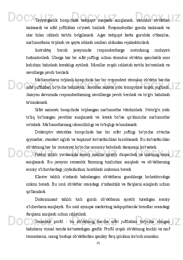 Tayyorgarlik   bosqichida   tadqiqot   maqsadi   aniqlanadi,   stimulus   ob'ektlari
tanlanadi   va   sifat   juftliklari   ro'yxati   tuziladi.   Respondentlar   guruhi   tanlanadi   va
ular   bilan   ishlash   tartibi   belgilanadi.   Agar   tadqiqot   katta   guruhda   o'tkazilsa,
ma'lumotlarni to'plash va qayta ishlash usullari oldindan rejalashtiriladi.
Instruktaj   berish   jarayonida   respondentlarga   metodning   mohiyati
tushuntiriladi.   Ularga   har   bir   sifat   juftligi   uchun   stimulus   ob'ektni   qanchalik   mos
kelishini baholash kerakligi aytiladi. Misollar orqali ishlatish tartibi ko'rsatiladi va
savollarga javob beriladi.
Ma'lumotlarni to'plash bosqichida har bir respondent stimulus ob'ektni barcha
sifat juftliklari bo'yicha baholaydi. Javoblar anketa yoki kompyuter orqali yig'iladi.
Jarayon davomida respondentlarning savollariga javob beriladi va to'g'ri baholash
ta'minlanadi.
Sifat   nazorati   bosqichida   to'plangan   ma'lumotlar   tekshiriladi.   Noto'g'ri   yoki
to'liq   bo'lmagan   javoblar   aniqlanadi   va   kerak   bo'lsa   qo'shimcha   ma'lumotlar
so'raladi. Ma'lumotlarning ishonchliligi va to'liqligi ta'minlanadi.
Deskriptiv   statistika   bosqichida   har   bir   sifat   juftligi   bo'yicha   o'rtacha
qiymatlar, standart og'ish va taqsimot ko'rsatkichlari hisoblanadi. Bu ko'rsatkichlar
ob'ektning har bir xususiyat bo'yicha umumiy baholash darajasini ko'rsatadi.
Faktor   tahlili   yordamida   asosiy   omillar   ajratib   chiqariladi   va   ularning   vazni
aniqlanadi.   Bu   jarayon   semantik   fazoning   tuzilishini   aniqlash   va   ob'ektlarning
asosiy o'lchovlardagi joylashishini hisoblash imkonini beradi.
Klaster   tahlili   o'xshash   baholangan   ob'ektlarni   guruhlarga   birlashtirishga
imkon beradi. Bu  usul  ob'ektlar  orasidagi  o'xshashlik  va farqlarni  aniqlash  uchun
qo'llaniladi.
Diskriminant   tahlili   turli   guruh   ob'ektlarini   ajratib   turadigan   asosiy
o'lchovlarni aniqlaydi. Bu usul ayniqsa marketing tadqiqotlarida brendlar orasidagi
farqlarni aniqlash uchun ishlatiladi.
Semantik   profil   -   bu   ob'ektning   barcha   sifat   juftliklari   bo'yicha   olingan
baholarni vizual tarzda ko'rsatadigan grafik. Profil orqali ob'ektning kuchli va zaif
tomonlarini, uning boshqa ob'ektlardan qanday farq qilishini ko'rish mumkin.
21 