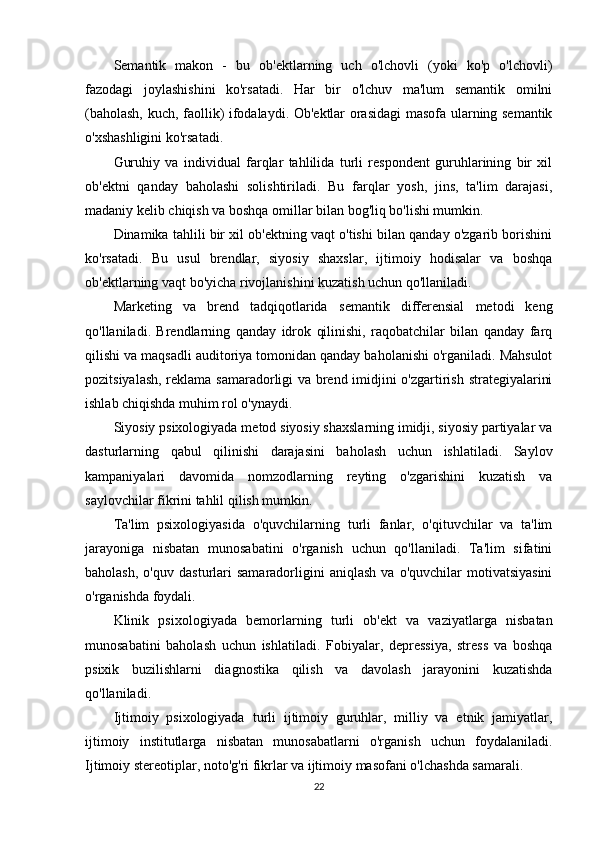 Semantik   makon   -   bu   ob'ektlarning   uch   o'lchovli   (yoki   ko'p   o'lchovli)
fazodagi   joylashishini   ko'rsatadi.   Har   bir   o'lchuv   ma'lum   semantik   omilni
(baholash, kuch, faollik) ifodalaydi. Ob'ektlar orasidagi masofa ularning semantik
o'xshashligini ko'rsatadi.
Guruhiy   va   individual   farqlar   tahlilida   turli   respondent   guruhlarining   bir   xil
ob'ektni   qanday   baholashi   solishtiriladi.   Bu   farqlar   yosh,   jins,   ta'lim   darajasi,
madaniy kelib chiqish va boshqa omillar bilan bog'liq bo'lishi mumkin.
Dinamika tahlili bir xil ob'ektning vaqt o'tishi bilan qanday o'zgarib borishini
ko'rsatadi.   Bu   usul   brendlar,   siyosiy   shaxslar,   ijtimoiy   hodisalar   va   boshqa
ob'ektlarning vaqt bo'yicha rivojlanishini kuzatish uchun qo'llaniladi.
Marketing   va   brend   tadqiqotlarida   semantik   differensial   metodi   keng
qo'llaniladi.   Brendlarning   qanday   idrok   qilinishi,   raqobatchilar   bilan   qanday   farq
qilishi va maqsadli auditoriya tomonidan qanday baholanishi o'rganiladi. Mahsulot
pozitsiyalash, reklama samaradorligi va brend imidjini o'zgartirish strategiyalarini
ishlab chiqishda muhim rol o'ynaydi.
Siyosiy psixologiyada  metod siyosiy shaxslarning imidji, siyosiy partiyalar va
dasturlarning   qabul   qilinishi   darajasini   baholash   uchun   ishlatiladi.   Saylov
kampaniyalari   davomida   nomzodlarning   reyting   o'zgarishini   kuzatish   va
saylovchilar fikrini tahlil qilish mumkin.
Ta'lim   psixologiyasida   o'quvchilarning   turli   fanlar,   o'qituvchilar   va   ta'lim
jarayoniga   nisbatan   munosabatini   o'rganish   uchun   qo'llaniladi.   Ta'lim   sifatini
baholash,   o'quv   dasturlari   samaradorligini   aniqlash   va   o'quvchilar   motivatsiyasini
o'rganishda foydali.
Klinik   psixologiyada   bemorlarning   turli   ob'ekt   va   vaziyatlarga   nisbatan
munosabatini   baholash   uchun   ishlatiladi.   Fobiyalar,   depressiya,   stress   va   boshqa
psixik   buzilishlarni   diagnostika   qilish   va   davolash   jarayonini   kuzatishda
qo'llaniladi.
Ijtimoiy   psixologiyada   turli   ijtimoiy   guruhlar,   milliy   va   etnik   jamiyatlar,
ijtimoiy   institutlarga   nisbatan   munosabatlarni   o'rganish   uchun   foydalaniladi.
Ijtimoiy stereotiplar, noto'g'ri fikrlar va ijtimoiy masofani o'lchashda samarali.
22 