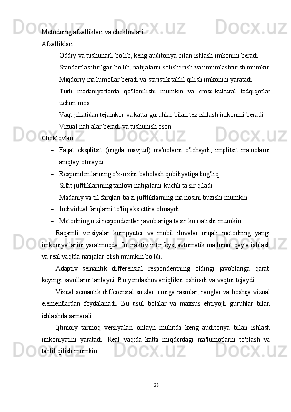 Metodning afzalliklari va cheklovlari:
Afzalliklari:
 Oddiy va tushunarli bo'lib, keng auditoriya bilan ishlash imkonini beradi
 Standartlashtirilgan bo'lib, natijalarni solishtirish va umumlashtirish mumkin
 Miqdoriy ma'lumotlar beradi va statistik tahlil qilish imkonini yaratadi
 Turli   madaniyatlarda   qo'llanilishi   mumkin   va   cross-kultural   tadqiqotlar
uchun mos
 Vaqt jihatidan tejamkor va katta guruhlar bilan tez ishlash imkonini beradi
 Vizual natijalar beradi va tushunish oson
Cheklovlari:
 Faqat   eksplitsit   (ongda   mavjud)   ma'nolarni   o'lchaydi,   implitsit   ma'nolarni
aniqlay olmaydi
 Respondentlarning o'z-o'zini baholash qobiliyatiga bog'liq
 Sifat juftliklarining tanlovi natijalarni kuchli ta'sir qiladi
 Madaniy va til farqlari ba'zi juftliklarning ma'nosini buzishi mumkin
 Individual farqlarni to'liq aks ettira olmaydi
 Metodning o'zi respondentlar javoblariga ta'sir ko'rsatishi mumkin
Raqamli   versiyalar   kompyuter   va   mobil   ilovalar   orqali   metodning   yangi
imkoniyatlarini yaratmoqda. Interaktiv interfeys, avtomatik ma'lumot qayta ishlash
va real vaqtda natijalar olish mumkin bo'ldi.
Adaptiv   semantik   differensial   respondentning   oldingi   javoblariga   qarab
keyingi savollarni tanlaydi. Bu yondashuv aniqlikni oshiradi va vaqtni tejaydi.
Vizual semantik differensial   so'zlar o'rniga rasmlar, ranglar va boshqa vizual
elementlardan   foydalanadi.   Bu   usul   bolalar   va   maxsus   ehtiyojli   guruhlar   bilan
ishlashda samarali.
Ijtimoiy   tarmoq   versiyalari   onlayn   muhitda   keng   auditoriya   bilan   ishlash
imkoniyatini   yaratadi.   Real   vaqtda   katta   miqdordagi   ma'lumotlarni   to'plash   va
tahlil qilish mumkin.
23 