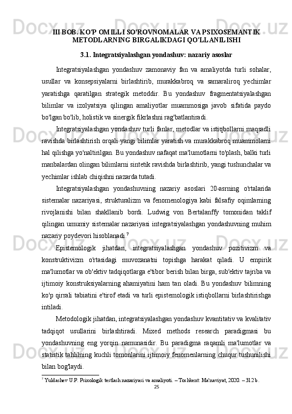 III BOB. KO'P OMILLI SO'ROVNOMALAR VA PSIXOSEMANTIK
METODLARNING BIRGALIKDAGI QO'LLANILISHI
3.1. Integratsiyalashgan yondashuv: nazariy asoslar
Integratsiyalashgan   yondashuv   zamonaviy   fan   va   amaliyotda   turli   sohalar,
usullar   va   konsepsiyalarni   birlashtirib,   murakkabroq   va   samaraliroq   yechimlar
yaratishga   qaratilgan   strategik   metoddir.   Bu   yondashuv   fragmentatsiyalashgan
bilimlar   va   izolyatsiya   qilingan   amaliyotlar   muammosiga   javob   sifatida   paydo
bo'lgan bo'lib, holistik va sinergik fikrlashni rag'batlantiradi.
Integratsiyalashgan yondashuv turli fanlar, metodlar va istiqbollarni maqsadli
ravishda birlashtirish orqali yangi bilimlar yaratish va murakkabroq muammolarni
hal qilishga yo'naltirilgan. Bu yondashuv nafaqat ma'lumotlarni to'plash, balki turli
manbalardan olingan bilimlarni sintetik ravishda birlashtirib, yangi tushunchalar va
yechimlar ishlab chiqishni nazarda tutadi.
Integratsiyalashgan   yondashuvning   nazariy   asoslari   20-asrning   o'rtalarida
sistemalar   nazariyasi,   strukturalizm   va   fenomenologiya   kabi   falsafiy   oqimlarning
rivojlanishi   bilan   shakllanib   bordi.   Ludwig   von   Bertalanffy   tomonidan   taklif
qilingan umumiy sistemalar  nazariyasi  integratsiyalashgan  yondashuvning muhim
nazariy poydevori hisoblanadi. 7
Epistemologik   jihatdan,   integratsiyalashgan   yondashuv   pozitivizm   va
konstruktivizm   o'rtasidagi   muvozanatni   topishga   harakat   qiladi.   U   empirik
ma'lumotlar va ob'ektiv tadqiqotlarga e'tibor berish bilan birga, sub'ektiv tajriba va
ijtimoiy   konstruksiyalarning   ahamiyatini   ham   tan   oladi.   Bu   yondashuv   bilimning
ko'p qirrali tabiatini e'tirof etadi va turli epistemologik istiqbollarni birlashtirishga
intiladi.
Metodologik jihatdan, integratsiyalashgan yondashuv kvantitativ va kvalitativ
tadqiqot   usullarini   birlashtiradi.   Mixed   methods   research   paradigmasi   bu
yondashuvning   eng   yorqin   namunasidir.   Bu   paradigma   raqamli   ma'lumotlar   va
statistik tahlilning kuchli tomonlarini ijtimoiy fenomenlarning chuqur tushunilishi
bilan bog'laydi.
7
  Yuldashev U.P. Psixologik testlash nazariyasi va amaliyoti. – Toshkent: Ma'naviyat, 2020. – 312 b.
25 