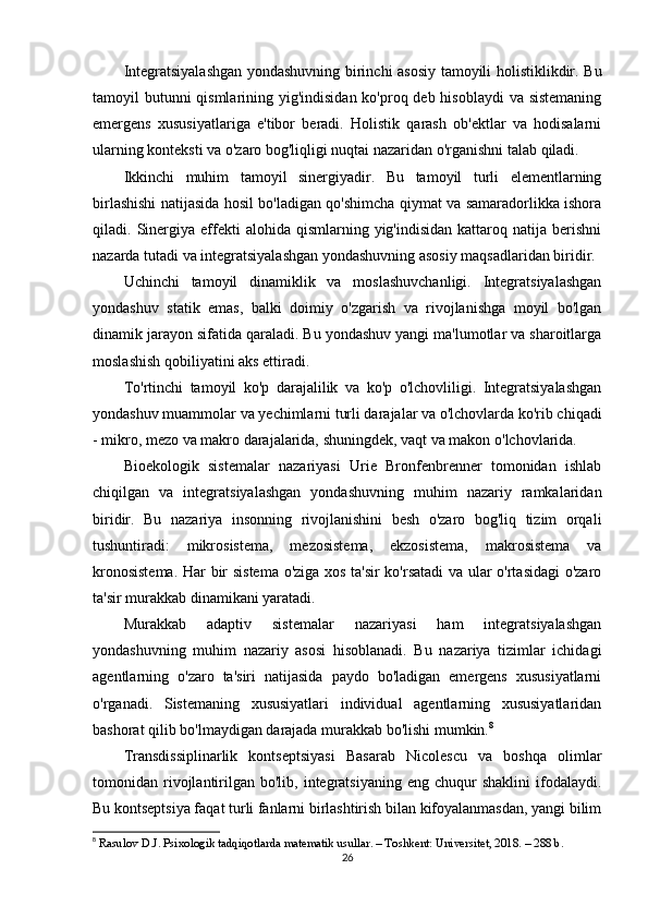 Integratsiyalashgan yondashuvning birinchi asosiy tamoyili holistiklikdir. Bu
tamoyil butunni qismlarining yig'indisidan ko'proq deb hisoblaydi  va sistemaning
emergens   xususiyatlariga   e'tibor   beradi.   Holistik   qarash   ob'ektlar   va   hodisalarni
ularning konteksti va o'zaro bog'liqligi nuqtai nazaridan o'rganishni talab qiladi.
Ikkinchi   muhim   tamoyil   sinergiyadir.   Bu   tamoyil   turli   elementlarning
birlashishi natijasida hosil bo'ladigan qo'shimcha qiymat va samaradorlikka ishora
qiladi.  Sinergiya  effekti   alohida  qismlarning  yig'indisidan  kattaroq  natija  berishni
nazarda tutadi va integratsiyalashgan yondashuvning asosiy maqsadlaridan biridir.
Uchinchi   tamoyil   dinamiklik   va   moslashuvchanligi.   Integratsiyalashgan
yondashuv   statik   emas,   balki   doimiy   o'zgarish   va   rivojlanishga   moyil   bo'lgan
dinamik jarayon sifatida qaraladi. Bu yondashuv yangi ma'lumotlar va sharoitlarga
moslashish qobiliyatini aks ettiradi.
To'rtinchi   tamoyil   ko'p   darajalilik   va   ko'p   o'lchovliligi.   Integratsiyalashgan
yondashuv muammolar va yechimlarni turli darajalar va o'lchovlarda ko'rib chiqadi
- mikro, mezo va makro darajalarida, shuningdek, vaqt va makon o'lchovlarida.
Bioekologik   sistemalar   nazariyasi   Urie   Bronfenbrenner   tomonidan   ishlab
chiqilgan   va   integratsiyalashgan   yondashuvning   muhim   nazariy   ramkalaridan
biridir.   Bu   nazariya   insonning   rivojlanishini   besh   o'zaro   bog'liq   tizim   orqali
tushuntiradi:   mikrosistema,   mezosistema,   ekzosistema,   makrosistema   va
kronosistema. Har bir sistema o'ziga xos ta'sir ko'rsatadi  va ular o'rtasidagi  o'zaro
ta'sir murakkab dinamikani yaratadi.
Murakkab   adaptiv   sistemalar   nazariyasi   ham   integratsiyalashgan
yondashuvning   muhim   nazariy   asosi   hisoblanadi.   Bu   nazariya   tizimlar   ichidagi
agentlarning   o'zaro   ta'siri   natijasida   paydo   bo'ladigan   emergens   xususiyatlarni
o'rganadi.   Sistemaning   xususiyatlari   individual   agentlarning   xususiyatlaridan
bashorat qilib bo'lmaydigan darajada murakkab bo'lishi mumkin. 8
Transdissiplinarlik   kontseptsiyasi   Basarab   Nicolescu   va   boshqa   olimlar
tomonidan  rivojlantirilgan   bo'lib,  integratsiyaning   eng  chuqur   shaklini  ifodalaydi.
Bu kontseptsiya faqat turli fanlarni birlashtirish bilan kifoyalanmasdan, yangi bilim
8
  Rasulov D.J. Psixologik tadqiqotlarda matematik usullar. – Toshkent: Universitet, 2018. – 288 b.
26 