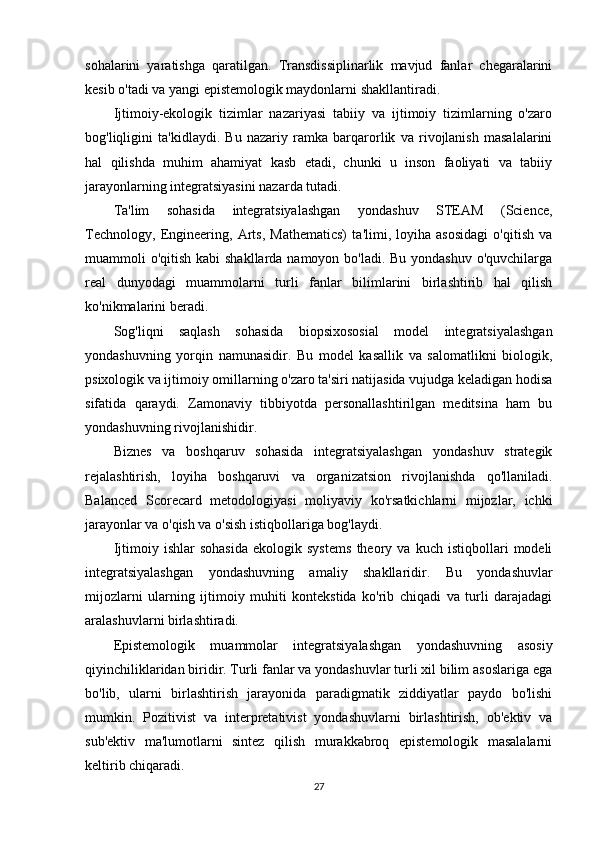sohalarini   yaratishga   qaratilgan.   Transdissiplinarlik   mavjud   fanlar   chegaralarini
kesib o'tadi va yangi epistemologik maydonlarni shakllantiradi.
Ijtimoiy-ekologik   tizimlar   nazariyasi   tabiiy   va   ijtimoiy   tizimlarning   o'zaro
bog'liqligini   ta'kidlaydi.   Bu   nazariy   ramka   barqarorlik   va   rivojlanish   masalalarini
hal   qilishda   muhim   ahamiyat   kasb   etadi,   chunki   u   inson   faoliyati   va   tabiiy
jarayonlarning integratsiyasini nazarda tutadi.
Ta'lim   sohasida   integratsiyalashgan   yondashuv   STEAM   (Science,
Technology,   Engineering,   Arts,   Mathematics)   ta'limi,   loyiha   asosidagi   o'qitish   va
muammoli o'qitish kabi  shakllarda namoyon bo'ladi. Bu yondashuv o'quvchilarga
real   dunyodagi   muammolarni   turli   fanlar   bilimlarini   birlashtirib   hal   qilish
ko'nikmalarini beradi.
Sog'liqni   saqlash   sohasida   biopsixososial   model   integratsiyalashgan
yondashuvning   yorqin   namunasidir.   Bu   model   kasallik   va   salomatlikni   biologik,
psixologik va ijtimoiy omillarning o'zaro ta'siri natijasida vujudga keladigan hodisa
sifatida   qaraydi.   Zamonaviy   tibbiyotda   personallashtirilgan   meditsina   ham   bu
yondashuvning rivojlanishidir.
Biznes   va   boshqaruv   sohasida   integratsiyalashgan   yondashuv   strategik
rejalashtirish,   loyiha   boshqaruvi   va   organizatsion   rivojlanishda   qo'llaniladi.
Balanced   Scorecard   metodologiyasi   moliyaviy   ko'rsatkichlarni   mijozlar,   ichki
jarayonlar va o'qish va o'sish istiqbollariga bog'laydi.
Ijtimoiy   ishlar   sohasida   ekologik   systems   theory   va   kuch   istiqbollari   modeli
integratsiyalashgan   yondashuvning   amaliy   shakllaridir.   Bu   yondashuvlar
mijozlarni   ularning   ijtimoiy   muhiti   kontekstida   ko'rib   chiqadi   va   turli   darajadagi
aralashuvlarni birlashtiradi.
Epistemologik   muammolar   integratsiyalashgan   yondashuvning   asosiy
qiyinchiliklaridan biridir. Turli fanlar va yondashuvlar turli xil bilim asoslariga ega
bo'lib,   ularni   birlashtirish   jarayonida   paradigmatik   ziddiyatlar   paydo   bo'lishi
mumkin.   Pozitivist   va   interpretativist   yondashuvlarni   birlashtirish,   ob'ektiv   va
sub'ektiv   ma'lumotlarni   sintez   qilish   murakkabroq   epistemologik   masalalarni
keltirib chiqaradi.
27 
