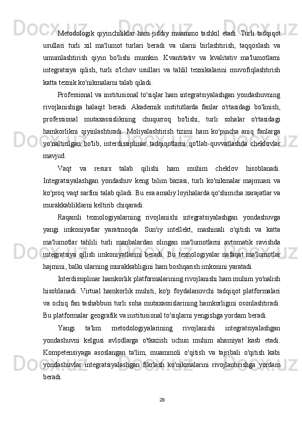 Metodologik  qiyinchiliklar   ham   jiddiy  muammo  tashkil   etadi.  Turli   tadqiqot
usullari   turli   xil   ma'lumot   turlari   beradi   va   ularni   birlashtirish,   taqqoslash   va
umumlashtirish   qiyin   bo'lishi   mumkin.   Kvantitativ   va   kvalitativ   ma'lumotlarni
integratsiya   qilish,   turli   o'lchov   usullari   va   tahlil   texnikalarini   muvofiqlashtirish
katta texnik ko'nikmalarni talab qiladi.
Professional va institusional to'siqlar ham integratsiyalashgan yondashuvning
rivojlanishiga   halaqit   beradi.   Akademik   institutlarda   fanlar   o'rtasidagi   bo'linish,
professional   mutaxassislikning   chuqurroq   bo'lishi,   turli   sohalar   o'rtasidagi
hamkorlikni   qiyinlashtiradi.   Moliyalashtirish   tizimi   ham   ko'pincha   aniq   fanlarga
yo'naltirilgan   bo'lib,   interdissiplinar   tadqiqotlarni   qo'llab-quvvatlashda   cheklovlar
mavjud.
Vaqt   va   resurs   talab   qilishi   ham   muhim   cheklov   hisoblanadi.
Integratsiyalashgan   yondashuv   keng   bilim   bazasi,   turli   ko'nikmalar   majmuasi   va
ko'proq vaqt sarfini talab qiladi. Bu esa amaliy loyihalarda qo'shimcha xarajatlar va
murakkabliklarni keltirib chiqaradi.
Raqamli   texnologiyalarning   rivojlanishi   integratsiyalashgan   yondashuvga
yangi   imkoniyatlar   yaratmoqda.   Sun'iy   intellekt,   mashinali   o'qitish   va   katta
ma'lumotlar   tahlili   turli   manbalardan   olingan   ma'lumotlarni   avtomatik   ravishda
integratsiya   qilish   imkoniyatlarini   beradi.   Bu   texnologiyalar   nafaqat   ma'lumotlar
hajmini, balki ularning murakkabligini ham boshqarish imkonini yaratadi.
Interdissiplinar hamkorlik platformalarining rivojlanishi ham muhim yo'nalish
hisoblanadi.   Virtual   hamkorlik   muhiti,   ko'p   foydalanuvchi   tadqiqot   platformalari
va ochiq fan tashabbusi  turli soha mutaxassislarining hamkorligini osonlashtiradi.
Bu platformalar geografik va institusional to'siqlarni yengishga yordam beradi.
Yangi   ta'lim   metodologiyalarining   rivojlanishi   integratsiyalashgan
yondashuvni   kelgusi   avlodlarga   o'tkazish   uchun   muhim   ahamiyat   kasb   etadi.
Kompetensiyaga   asoslangan   ta'lim,   muammoli   o'qitish   va   tajribali   o'qitish   kabi
yondashuvlar   integratsiyalashgan   fikrlash   ko'nikmalarini   rivojlantirishga   yordam
beradi.
28 