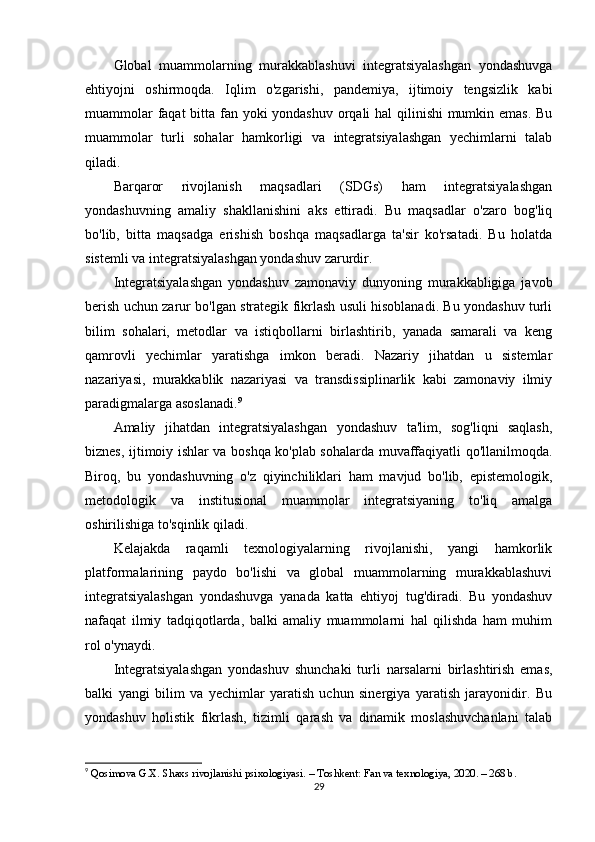 Global   muammolarning   murakkablashuvi   integratsiyalashgan   yondashuvga
ehtiyojni   oshirmoqda.   Iqlim   o'zgarishi,   pandemiya,   ijtimoiy   tengsizlik   kabi
muammolar  faqat  bitta fan yoki yondashuv orqali  hal  qilinishi  mumkin emas. Bu
muammolar   turli   sohalar   hamkorligi   va   integratsiyalashgan   yechimlarni   talab
qiladi.
Barqaror   rivojlanish   maqsadlari   (SDGs)   ham   integratsiyalashgan
yondashuvning   amaliy   shakllanishini   aks   ettiradi.   Bu   maqsadlar   o'zaro   bog'liq
bo'lib,   bitta   maqsadga   erishish   boshqa   maqsadlarga   ta'sir   ko'rsatadi.   Bu   holatda
sistemli va integratsiyalashgan yondashuv zarurdir.
Integratsiyalashgan   yondashuv   zamonaviy   dunyoning   murakkabligiga   javob
berish uchun zarur bo'lgan strategik fikrlash usuli hisoblanadi. Bu yondashuv turli
bilim   sohalari,   metodlar   va   istiqbollarni   birlashtirib,   yanada   samarali   va   keng
qamrovli   yechimlar   yaratishga   imkon   beradi.   Nazariy   jihatdan   u   sistemlar
nazariyasi,   murakkablik   nazariyasi   va   transdissiplinarlik   kabi   zamonaviy   ilmiy
paradigmalarga asoslanadi. 9
Amaliy   jihatdan   integratsiyalashgan   yondashuv   ta'lim,   sog'liqni   saqlash,
biznes, ijtimoiy ishlar va boshqa ko'plab sohalarda muvaffaqiyatli qo'llanilmoqda.
Biroq,   bu   yondashuvning   o'z   qiyinchiliklari   ham   mavjud   bo'lib,   epistemologik,
metodologik   va   institusional   muammolar   integratsiyaning   to'liq   amalga
oshirilishiga to'sqinlik qiladi.
Kelajakda   raqamli   texnologiyalarning   rivojlanishi,   yangi   hamkorlik
platformalarining   paydo   bo'lishi   va   global   muammolarning   murakkablashuvi
integratsiyalashgan   yondashuvga   yanada   katta   ehtiyoj   tug'diradi.   Bu   yondashuv
nafaqat   ilmiy   tadqiqotlarda,   balki   amaliy   muammolarni   hal   qilishda   ham   muhim
rol o'ynaydi.
Integratsiyalashgan   yondashuv   shunchaki   turli   narsalarni   birlashtirish   emas,
balki   yangi   bilim   va   yechimlar   yaratish   uchun   sinergiya   yaratish   jarayonidir.   Bu
yondashuv   holistik   fikrlash,   tizimli   qarash   va   dinamik   moslashuvchanlani   talab
9
  Qosimova G.X. Shaxs rivojlanishi psixologiyasi. – Toshkent: Fan va texnologiya, 2020. – 268 b.
29 