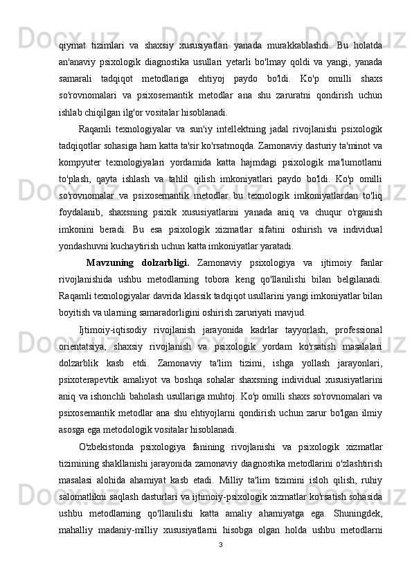 qiymat   tizimlari   va   shaxsiy   xususiyatlari   yanada   murakkablashdi.   Bu   holatda
an'anaviy   psixologik   diagnostika   usullari   yetarli   bo'lmay   qoldi   va   yangi,   yanada
samarali   tadqiqot   metodlariga   ehtiyoj   paydo   bo'ldi.   Ko'p   omilli   shaxs
so'rovnomalari   va   psixosemantik   metodlar   ana   shu   zaruratni   qondirish   uchun
ishlab chiqilgan ilg'or vositalar hisoblanadi.
Raqamli   texnologiyalar   va   sun'iy   intellektning   jadal   rivojlanishi   psixologik
tadqiqotlar sohasiga ham katta ta'sir ko'rsatmoqda. Zamonaviy dasturiy ta'minot va
kompyuter   texnologiyalari   yordamida   katta   hajmdagi   psixologik   ma'lumotlarni
to'plash,   qayta   ishlash   va   tahlil   qilish   imkoniyatlari   paydo   bo'ldi.   Ko'p   omilli
so'rovnomalar   va   psixosemantik   metodlar   bu   texnologik   imkoniyatlardan   to'liq
foydalanib,   shaxsning   psixik   xususiyatlarini   yanada   aniq   va   chuqur   o'rganish
imkonini   beradi.   Bu   esa   psixologik   xizmatlar   sifatini   oshirish   va   individual
yondashuvni kuchaytirish uchun katta imkoniyatlar yaratadi.
  M а vzuning   d о lz а rbligi.   Zamonaviy   psixologiya   va   ijtimoiy   fanlar
rivojlanishida   ushbu   metodlarning   tobora   keng   qo'llanilishi   bilan   belgilanadi.
Raqamli texnologiyalar davrida klassik tadqiqot usullarini yangi imkoniyatlar bilan
boyitish va ularning samaradorligini oshirish zaruriyati mavjud.
Ijtimoiy-iqtisodiy   rivojlanish   jarayonida   kadrlar   tayyorlash,   professional
orientatsiya,   shaxsiy   rivojlanish   va   psixologik   yordam   ko'rsatish   masalalari
dolzarblik   kasb   etdi.   Zamonaviy   ta'lim   tizimi,   ishga   yollash   jarayonlari,
psixoterapevtik   amaliyot   va   boshqa   sohalar   shaxsning   individual   xususiyatlarini
aniq va ishonchli baholash usullariga muhtoj. Ko'p omilli shaxs so'rovnomalari va
psixosemantik   metodlar   ana   shu   ehtiyojlarni   qondirish   uchun   zarur   bo'lgan   ilmiy
asosga ega metodologik vositalar hisoblanadi.
O'zbekistonda   psixologiya   fanining   rivojlanishi   va   psixologik   xizmatlar
tizimining shakllanishi jarayonida zamonaviy diagnostika metodlarini o'zlashtirish
masalasi   alohida   ahamiyat   kasb   etadi.   Milliy   ta'lim   tizimini   isloh   qilish,   ruhiy
salomatlikni saqlash dasturlari va ijtimoiy-psixologik xizmatlar ko'rsatish sohasida
ushbu   metodlarning   qo'llanilishi   katta   amaliy   ahamiyatga   ega.   Shuningdek,
mahalliy   madaniy-milliy   xususiyatlarni   hisobga   olgan   holda   ushbu   metodlarni
3 