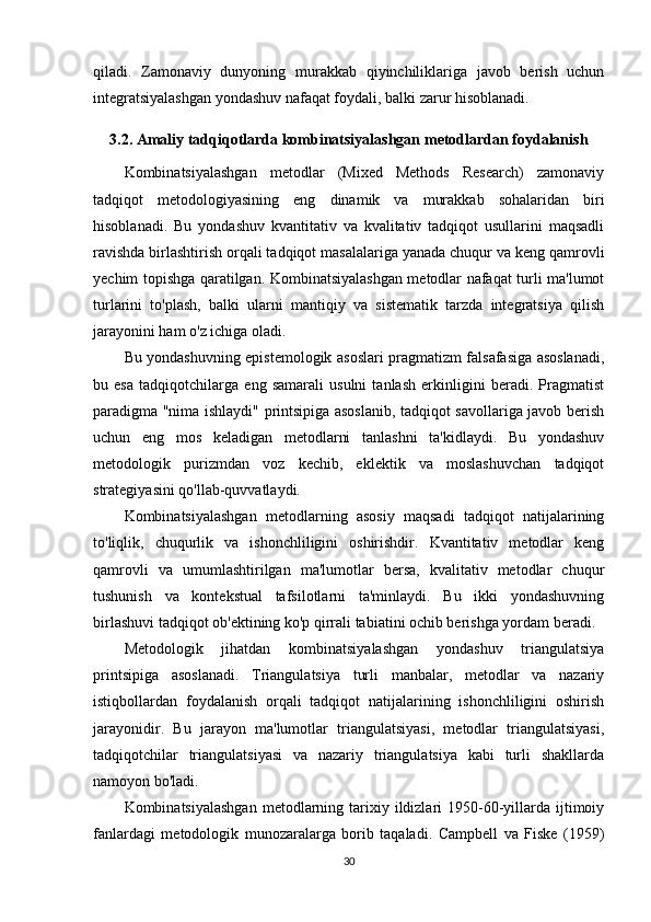 qiladi.   Zamonaviy   dunyoning   murakkab   qiyinchiliklariga   javob   berish   uchun
integratsiyalashgan yondashuv nafaqat foydali, balki zarur hisoblanadi.
3.2. Amaliy tadqiqotlarda kombinatsiyalashgan metodlardan foydalanish
Kombinatsiyalashgan   metodlar   (Mixed   Methods   Research)   zamonaviy
tadqiqot   metodologiyasining   eng   dinamik   va   murakkab   sohalaridan   biri
hisoblanadi.   Bu   yondashuv   kvantitativ   va   kvalitativ   tadqiqot   usullarini   maqsadli
ravishda birlashtirish orqali tadqiqot masalalariga yanada chuqur va keng qamrovli
yechim topishga qaratilgan. Kombinatsiyalashgan metodlar nafaqat turli ma'lumot
turlarini   to'plash,   balki   ularni   mantiqiy   va   sistematik   tarzda   integratsiya   qilish
jarayonini ham o'z ichiga oladi.
Bu yondashuvning epistemologik asoslari pragmatizm falsafasiga asoslanadi,
bu   esa   tadqiqotchilarga   eng   samarali   usulni   tanlash   erkinligini   beradi.   Pragmatist
paradigma "nima ishlaydi" printsipiga asoslanib, tadqiqot savollariga javob berish
uchun   eng   mos   keladigan   metodlarni   tanlashni   ta'kidlaydi.   Bu   yondashuv
metodologik   purizmdan   voz   kechib,   eklektik   va   moslashuvchan   tadqiqot
strategiyasini qo'llab-quvvatlaydi.
Kombinatsiyalashgan   metodlarning   asosiy   maqsadi   tadqiqot   natijalarining
to'liqlik,   chuqurlik   va   ishonchliligini   oshirishdir.   Kvantitativ   metodlar   keng
qamrovli   va   umumlashtirilgan   ma'lumotlar   bersa,   kvalitativ   metodlar   chuqur
tushunish   va   kontekstual   tafsilotlarni   ta'minlaydi.   Bu   ikki   yondashuvning
birlashuvi tadqiqot ob'ektining ko'p qirrali tabiatini ochib berishga yordam beradi.
Metodologik   jihatdan   kombinatsiyalashgan   yondashuv   triangulatsiya
printsipiga   asoslanadi.   Triangulatsiya   turli   manbalar,   metodlar   va   nazariy
istiqbollardan   foydalanish   orqali   tadqiqot   natijalarining   ishonchliligini   oshirish
jarayonidir.   Bu   jarayon   ma'lumotlar   triangulatsiyasi,   metodlar   triangulatsiyasi,
tadqiqotchilar   triangulatsiyasi   va   nazariy   triangulatsiya   kabi   turli   shakllarda
namoyon bo'ladi.
Kombinatsiyalashgan   metodlarning  tarixiy  ildizlari   1950-60-yillarda  ijtimoiy
fanlardagi   metodologik   munozaralarga   borib   taqaladi.   Campbell   va   Fiske   (1959)
30 