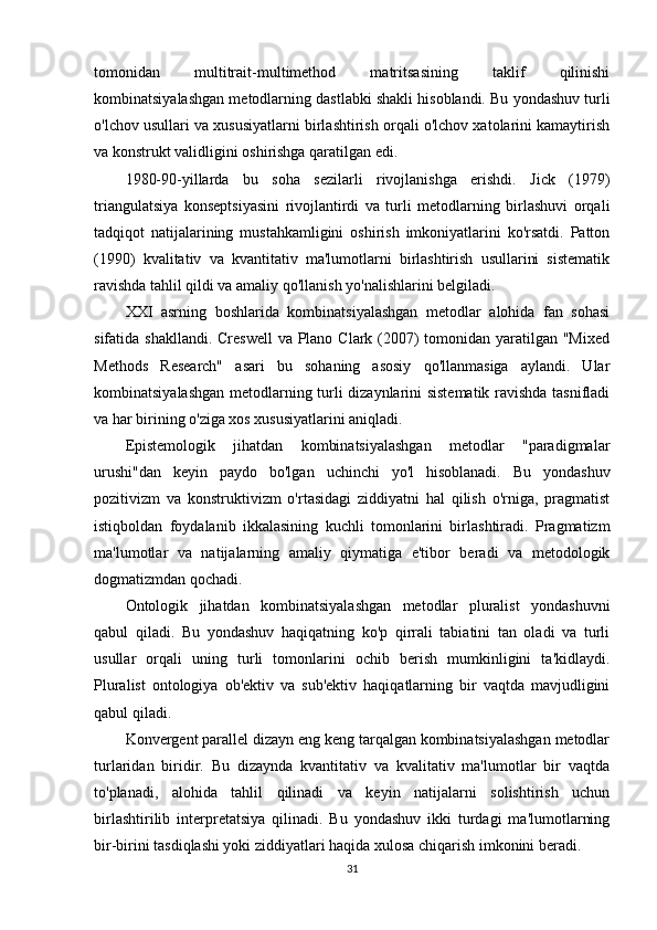 tomonidan   multitrait-multimethod   matritsasining   taklif   qilinishi
kombinatsiyalashgan metodlarning dastlabki shakli hisoblandi. Bu yondashuv turli
o'lchov usullari va xususiyatlarni birlashtirish orqali o'lchov xatolarini kamaytirish
va konstrukt validligini oshirishga qaratilgan edi.
1980-90-yillarda   bu   soha   sezilarli   rivojlanishga   erishdi.   Jick   (1979)
triangulatsiya   konseptsiyasini   rivojlantirdi   va   turli   metodlarning   birlashuvi   orqali
tadqiqot   natijalarining   mustahkamligini   oshirish   imkoniyatlarini   ko'rsatdi.   Patton
(1990)   kvalitativ   va   kvantitativ   ma'lumotlarni   birlashtirish   usullarini   sistematik
ravishda tahlil qildi va amaliy qo'llanish yo'nalishlarini belgiladi.
XXI   asrning   boshlarida   kombinatsiyalashgan   metodlar   alohida   fan   sohasi
sifatida shakllandi.  Creswell  va Plano Clark (2007) tomonidan yaratilgan "Mixed
Methods   Research"   asari   bu   sohaning   asosiy   qo'llanmasiga   aylandi.   Ular
kombinatsiyalashgan metodlarning turli dizaynlarini sistematik ravishda tasnifladi
va har birining o'ziga xos xususiyatlarini aniqladi.
Epistemologik   jihatdan   kombinatsiyalashgan   metodlar   "paradigmalar
urushi"dan   keyin   paydo   bo'lgan   uchinchi   yo'l   hisoblanadi.   Bu   yondashuv
pozitivizm   va   konstruktivizm   o'rtasidagi   ziddiyatni   hal   qilish   o'rniga,   pragmatist
istiqboldan   foydalanib   ikkalasining   kuchli   tomonlarini   birlashtiradi.   Pragmatizm
ma'lumotlar   va   natijalarning   amaliy   qiymatiga   e'tibor   beradi   va   metodologik
dogmatizmdan qochadi.
Ontologik   jihatdan   kombinatsiyalashgan   metodlar   pluralist   yondashuvni
qabul   qiladi.   Bu   yondashuv   haqiqatning   ko'p   qirrali   tabiatini   tan   oladi   va   turli
usullar   orqali   uning   turli   tomonlarini   ochib   berish   mumkinligini   ta'kidlaydi.
Pluralist   ontologiya   ob'ektiv   va   sub'ektiv   haqiqatlarning   bir   vaqtda   mavjudligini
qabul qiladi.
Konvergent parallel dizayn eng keng tarqalgan kombinatsiyalashgan metodlar
turlaridan   biridir.   Bu   dizaynda   kvantitativ   va   kvalitativ   ma'lumotlar   bir   vaqtda
to'planadi,   alohida   tahlil   qilinadi   va   keyin   natijalarni   solishtirish   uchun
birlashtirilib   interpretatsiya   qilinadi.   Bu   yondashuv   ikki   turdagi   ma'lumotlarning
bir-birini tasdiqlashi yoki ziddiyatlari haqida xulosa chiqarish imkonini beradi.
31 
