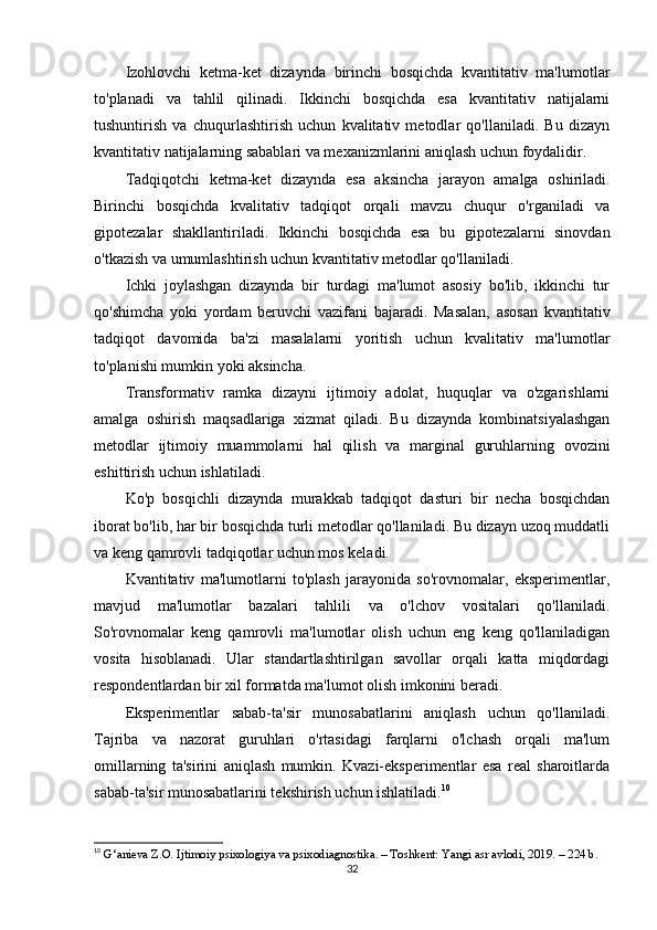Izohlovchi   ketma-ket   dizaynda   birinchi   bosqichda   kvantitativ   ma'lumotlar
to'planadi   va   tahlil   qilinadi.   Ikkinchi   bosqichda   esa   kvantitativ   natijalarni
tushuntirish   va   chuqurlashtirish   uchun   kvalitativ   metodlar   qo'llaniladi.   Bu   dizayn
kvantitativ natijalarning sabablari va mexanizmlarini aniqlash uchun foydalidir.
Tadqiqotchi   ketma-ket   dizaynda   esa   aksincha   jarayon   amalga   oshiriladi.
Birinchi   bosqichda   kvalitativ   tadqiqot   orqali   mavzu   chuqur   o'rganiladi   va
gipotezalar   shakllantiriladi.   Ikkinchi   bosqichda   esa   bu   gipotezalarni   sinovdan
o'tkazish va umumlashtirish uchun kvantitativ metodlar qo'llaniladi.
Ichki   joylashgan   dizaynda   bir   turdagi   ma'lumot   asosiy   bo'lib,   ikkinchi   tur
qo'shimcha   yoki   yordam   beruvchi   vazifani   bajaradi.   Masalan,   asosan   kvantitativ
tadqiqot   davomida   ba'zi   masalalarni   yoritish   uchun   kvalitativ   ma'lumotlar
to'planishi mumkin yoki aksincha.
Transformativ   ramka   dizayni   ijtimoiy   adolat,   huquqlar   va   o'zgarishlarni
amalga   oshirish   maqsadlariga   xizmat   qiladi.   Bu   dizaynda   kombinatsiyalashgan
metodlar   ijtimoiy   muammolarni   hal   qilish   va   marginal   guruhlarning   ovozini
eshittirish uchun ishlatiladi.
Ko'p   bosqichli   dizaynda   murakkab   tadqiqot   dasturi   bir   necha   bosqichdan
iborat bo'lib, har bir bosqichda turli metodlar qo'llaniladi. Bu dizayn uzoq muddatli
va keng qamrovli tadqiqotlar uchun mos keladi.
Kvantitativ   ma'lumotlarni   to'plash   jarayonida   so'rovnomalar,   eksperimentlar,
mavjud   ma'lumotlar   bazalari   tahlili   va   o'lchov   vositalari   qo'llaniladi.
So'rovnomalar   keng   qamrovli   ma'lumotlar   olish   uchun   eng   keng   qo'llaniladigan
vosita   hisoblanadi.   Ular   standartlashtirilgan   savollar   orqali   katta   miqdordagi
respondentlardan bir xil formatda ma'lumot olish imkonini beradi.
Eksperimentlar   sabab-ta'sir   munosabatlarini   aniqlash   uchun   qo'llaniladi.
Tajriba   va   nazorat   guruhlari   o'rtasidagi   farqlarni   o'lchash   orqali   ma'lum
omillarning   ta'sirini   aniqlash   mumkin.   Kvazi-eksperimentlar   esa   real   sharoitlarda
sabab-ta'sir munosabatlarini tekshirish uchun ishlatiladi. 10
10
  G‘anieva Z.O. Ijtimoiy psixologiya va psixodiagnostika. – Toshkent: Yangi asr avlodi, 2019. – 224 b.
32 