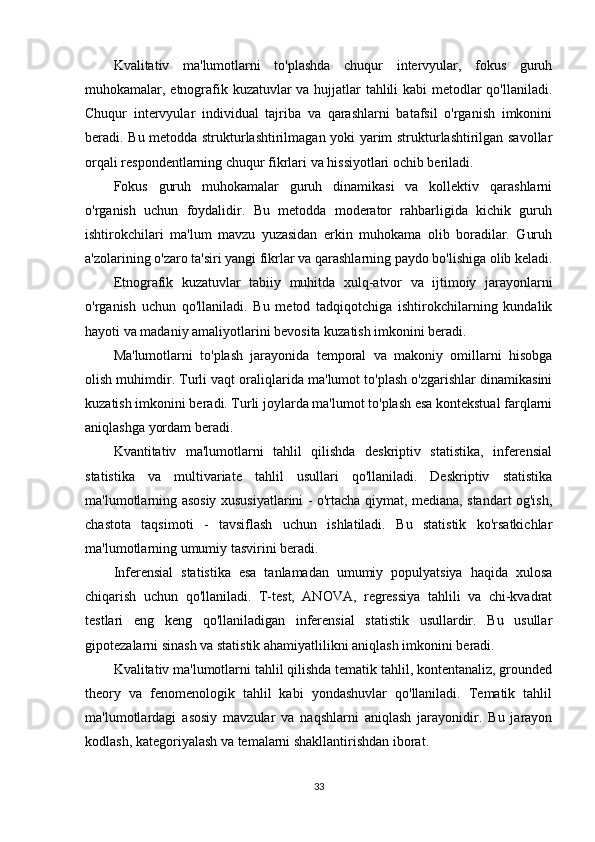 Kvalitativ   ma'lumotlarni   to'plashda   chuqur   intervyular,   fokus   guruh
muhokamalar, etnografik kuzatuvlar va hujjatlar tahlili kabi metodlar qo'llaniladi.
Chuqur   intervyular   individual   tajriba   va   qarashlarni   batafsil   o'rganish   imkonini
beradi. Bu metodda strukturlashtirilmagan yoki yarim strukturlashtirilgan savollar
orqali respondentlarning chuqur fikrlari va hissiyotlari ochib beriladi.
Fokus   guruh   muhokamalar   guruh   dinamikasi   va   kollektiv   qarashlarni
o'rganish   uchun   foydalidir.   Bu   metodda   moderator   rahbarligida   kichik   guruh
ishtirokchilari   ma'lum   mavzu   yuzasidan   erkin   muhokama   olib   boradilar.   Guruh
a'zolarining o'zaro ta'siri yangi fikrlar va qarashlarning paydo bo'lishiga olib keladi.
Etnografik   kuzatuvlar   tabiiy   muhitda   xulq-atvor   va   ijtimoiy   jarayonlarni
o'rganish   uchun   qo'llaniladi.   Bu   metod   tadqiqotchiga   ishtirokchilarning   kundalik
hayoti va madaniy amaliyotlarini bevosita kuzatish imkonini beradi.
Ma'lumotlarni   to'plash   jarayonida   temporal   va   makoniy   omillarni   hisobga
olish muhimdir. Turli vaqt oraliqlarida ma'lumot to'plash o'zgarishlar dinamikasini
kuzatish imkonini beradi. Turli joylarda ma'lumot to'plash esa kontekstual farqlarni
aniqlashga yordam beradi.
Kvantitativ   ma'lumotlarni   tahlil   qilishda   deskriptiv   statistika,   inferensial
statistika   va   multivariate   tahlil   usullari   qo'llaniladi.   Deskriptiv   statistika
ma'lumotlarning asosiy xususiyatlarini - o'rtacha qiymat, mediana, standart og'ish,
chastota   taqsimoti   -   tavsiflash   uchun   ishlatiladi.   Bu   statistik   ko'rsatkichlar
ma'lumotlarning umumiy tasvirini beradi.
Inferensial   statistika   esa   tanlamadan   umumiy   populyatsiya   haqida   xulosa
chiqarish   uchun   qo'llaniladi.   T-test,   ANOVA,   regressiya   tahlili   va   chi-kvadrat
testlari   eng   keng   qo'llaniladigan   inferensial   statistik   usullardir.   Bu   usullar
gipotezalarni sinash va statistik ahamiyatlilikni aniqlash imkonini beradi.
Kvalitativ ma'lumotlarni tahlil qilishda tematik tahlil, kontentanaliz, grounded
theory   va   fenomenologik   tahlil   kabi   yondashuvlar   qo'llaniladi.   Tematik   tahlil
ma'lumotlardagi   asosiy   mavzular   va   naqshlarni   aniqlash   jarayonidir.   Bu   jarayon
kodlash, kategoriyalash va temalarni shakllantirishdan iborat.
33 